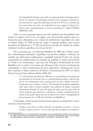 64
[a] ‘topografia’ de destaque que recebe este grupo de direitos (fundamentais) e
deveres em relação às Constituições anteriores; (b) a elevação, à ‘cláusula pé-
trea’, dos direitos e garantias individuais (art. 60, § 4o
, IV); (c) o aumento dos
bens merecedores de tutela e da titularidade de novos sujeitos de direito (‘co-
letivo’), tudo comparativamente às Cartas antecedentes”12
. (apud CUNHA;
FRISONI, 1996)
Some-se a isso a previsão expressa, em sede constitucional, da igualdade entre
homens e mulheres (art. 5o
, I) e, em alguns casos, da permissão expressa para uti-
lização das ações afirmativas, com o intuito de implementar a igualdade, tais como
os citados artigos 37, VIII (reserva de cargos e empregos públicos para pessoas
portadoras de deficiência) e 7o
, XX (“proteção do mercado de trabalho da mulher,
mediante incentivos específicos, nos termos da lei”)
Vê-se, portanto, que a Constituição Brasileira de 1988 não se limita a proi-
bir a discriminação, afirmando a igualdade, mas permite, também, a utilização de
medidas que efetivamente implementem a igualdade material. E mais: tais normas
propiciadoras da implementação do princípio da igualdade se acham precisamente
no Título I da Constituição, o que trata dos Princípios Fundamentais da nossa
República, isto é, cuida-se de normas que informam todo o sistema constitucional,
comandando a correta interpretação de outros dispositivos constitucionais. Como
bem sustentou a ilustre professora de Direito Constitucional da PUC de Minas
Gerais, Carmen Lúcia Antunes Rocha (1996: 93):
[...] a Constituição Brasileira de 1988 tem, no seu preâmbulo, uma declaração
que apresenta um momento novo no constitucionalismo pátrio: a idéia de que
não se tem a democracia social, a justiça social, mas que o Direito foi ali ela-
borado para que se chegue a tê-los [...] O princípio da igualdade resplandece
sobre quase todos os outros acolhidos como pilastras do edifício normativo
fundamental alicerçado. É guia não apenas de regras, mas de quase todos os
outros princípios que informam e conformam o modelo constitucional posi-
tivado, sendo guiado apenas por um, ao qual se dá a servir: o da dignidade da
pessoa humana (art. 1o
, III, da Constituição da República).
E prossegue a ilustre jurista, fazendo alusão expressa aos dispositivos consti-
tucionais acima transcritos:
Verifica-se que todos os verbos utilizados na expressão normativa – construir,
erradicar, reduzir, promover – são de ação, vale dizer, designam um comporta-
12	As autoras mencionam as três importantes observações acerca da declaração de direitos da Constituição
de 1988, feitas pela ilustre professora Flávia Piovesan, em aula por esta proferida para o Concurso para
Assistente-Mestre, cadeira de Direito Constitucional, na PUC/SP, em dezembro de 1994.
 