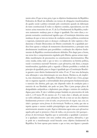 65
mento ativo. O que se tem, pois, é que os objetivos fundamentais da República
Federativa do Brasil são definidos em termos de obrigações transformadoras
do quadro social e político retratado pelo constituinte quando da elaboração
do texto constitucional. E todos os objetivos contidos, especialmente, nos três
incisos acima transcritos do art. 3o
, da Lei Fundamental da República, tradu-
zem exatamente mudança para se chegar à igualdade. Em outro dizer, a ex-
pressão normativa constitucional significa que a Constituição determina uma
mudança do que se tem em termos de condições sociais, políticas, econômicas
e regionais, exatamente para se alcançar a realização do valor supremo a fun-
damentar o Estado Democrático de Direito constituído. Se a igualdade jurí-
dica fosse apenas a vedação de tratamentos discriminatórios, o princípio seria
absolutamente insuficiente para possibilitar a realização dos objetivos funda-
mentais da República constitucionalmente definidos. Pois daqui para a frente,
nas novas leis e comportamentos regulados pelo Direito, apenas seriam impe-
didas manifestações de preconceitos ou cometimentos discriminatórios. Mas
como mudar, então, tudo o que se tem e se sedimentou na história política,
social e econômica nacional? Somente a ação afirmativa, vale dizer, a atuação
transformadora, igualadora pelo e segundo o Direito possibilita a verdade do
princípio da igualdade, para se chegar à igualdade que a Constituição Brasilei-
ra garante como direito fundamental de todos. O art. 3o
traz uma declaração,
uma afirmação e uma determinação em seus dizeres. Declara-se, ali, implíci-
ta, mas claramente, que a República Federativa do Brasil não é livre, porque
não se organiza segundo a universalidade desse pressuposto fundamental para
o exercício dos direitos, pelo que, não dispondo todos de condições para o
exercício de sua liberdade, não pode ser justa. Não é justa porque plena de
desigualdades antijurídicas e deploráveis para abrigar o mínimo de condições
dignas para todos. E não é solidária porque fundada em preconceitos de toda
sorte [...]. O inciso IV, do mesmo art. 3o
, é mais claro e afinado, até mesmo
no verbo utilizado, com a ação afirmativa. Por ele se tem ser um dos objetivos
fundamentais promover o bem de todos, sem preconceitos de origem, raça, sexo, cor,
idade e quaisquer outras formas de discriminação. Verifica-se, então, que não se
repetiu apenas o mesmo modelo principiológico que adotaram constituintes
anteriormente atuantes no país. Aqui se determina agora uma ação afirmativa:
aquela pela qual se promova o bem de todos, sem preconceitos (de) quaisquer...
formas de discriminação. Significa que se universaliza a igualdade e promove-
se a igualação: somente com uma conduta ativa, positiva, afirmativa, é que
se pode ter a transformação social buscada como objetivo fundamental da
República. Se fosse apenas para manter o que se tem, sem figurar o passado
 