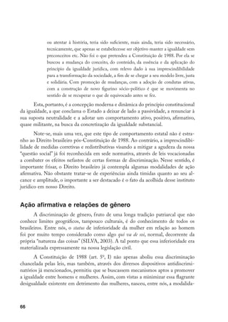 66
ou atentar à história, teria sido suficiente, mais ainda, teria sido necessário,
tecnicamente, que apenas se estabelecesse ser objetivo manter a igualdade sem
preconceitos etc. Não foi o que pretendeu a Constituição de 1988. Por ela se
buscou a mudança do conceito, do conteúdo, da essência e da aplicação do
princípio da igualdade jurídica, com relevo dado à sua imprescindibilidade
para a transformação da sociedade, a fim de se chegar a seu modelo livre, justa
e solidária. Com promoção de mudanças, com a adoção de condutas ativas,
com a construção de novo figurino sócio-político é que se movimenta no
sentido de se recuperar o que de equivocado antes se fez.
Esta, portanto, é a concepção moderna e dinâmica do princípio constitucional
da igualdade, a que conclama o Estado a deixar de lado a passividade, a renunciar à
sua suposta neutralidade e a adotar um comportamento ativo, positivo, afirmativo,
quase militante, na busca da concretização da igualdade substancial.
Note-se, mais uma vez, que este tipo de comportamento estatal não é estra-
nho ao Direito brasileiro pós-Constituição de 1988. Ao contrário, a imprescindibi-
lidade de medidas corretivas e redistributivas visando a mitigar a agudeza da nossa
“questão social” já foi reconhecida em sede normativa, através de leis vocacionadas
a combater os efeitos nefastos de certas formas de discriminação. Nesse sentido, é
importante frisar, o Direito brasileiro já contempla algumas modalidades de ação
afirmativa. Não obstante tratar-se de experiências ainda tímidas quanto ao seu al-
cance e amplitude, o importante a ser destacado é o fato da acolhida desse instituto
jurídico em nosso Direito.
Ação afirmativa e relações de gênero
A discriminação de gênero, fruto de uma longa tradição patriarcal que não
conhece limites geográficos, tampouco culturais, é do conhecimento de todos os
brasileiros. Entre nós, o status de inferioridade da mulher em relação ao homem
foi por muito tempo considerado como algo qui va de soi, normal, decorrente da
própria “natureza das coisas” (SILVA, 2003). A tal ponto que essa inferioridade era
materializada expressamente na nossa legislação civil.
A Constituição de 1988 (art. 5o
, I) não apenas aboliu essa discriminação
chancelada pelas leis, mas também, através dos diversos dispositivos antidiscrimi-
natórios já mencionados, permitiu que se buscassem mecanismos aptos a promover
a igualdade entre homens e mulheres. Assim, com vistas a minimizar essa flagrante
desigualdade existente em detrimento das mulheres, nasceu, entre nós, a modalida-
 