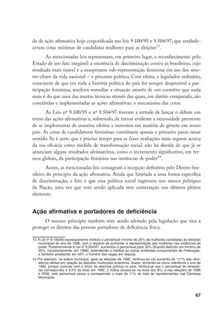 67
de de ação afirmativa hoje corporificada nas leis 9.100/95 e 9.504/97, que estabele-
ceram cotas mínimas de candidatas mulheres para as eleições13
.
As mencionadas leis representam, em primeiro lugar, o reconhecimento pelo
Estado de um fato inegável: a existência de discriminação contra as brasileiras, cujo
resultado mais visível é a exasperante sub-representação feminina em um dos seto-
res-chave da vida nacional – o processo político. Com efeito, o legislador ordinário,
consciente de que em toda a história política do país foi sempre desprezível a par-
ticipação feminina, resolveu remediar a situação através de um corretivo que nada
mais é do que uma das muitas técnicas através das quais, em direito comparado, são
concebidas e implementadas as ações afirmativas: o mecanismo das cotas.
As Leis nº 9.100/95 e nº 9.504/97 tiveram a virtude de lançar o debate em
torno das ações afirmativas e, sobretudo, de tornar evidente a necessidade premente
de se implementar de maneira efetiva a isonomia em matéria de gênero em nosso
país. As cotas de candidaturas femininas constituem apenas o primeiro passo nesse
sentido. Se é certo que é preciso tempo para se fazer avaliações mais seguras acerca
da sua eficácia como medida de transformação social, não há dúvida de que já se
anunciam alguns resultados alvissareiros, como o incremento significativo, em ter-
mos globais, da participação feminina nas instâncias de poder14
.
Assim, as mencionadas leis consagram a recepção definitiva pelo Direito bra-
sileiro do princípio da ação afirmativa. Ainda que limitada a uma forma específica
de discriminação, o fato é que essa política social ingressou nos moeurs politiques
da Nação, uma vez que vem sendo aplicada sem contestação nos últimos pleitos
eleitorais.
Ação afirmativa e portadores de deficiência
O mesmo princípio também vem sendo adotado pela legislação que visa a
proteger os direitos das pessoas portadoras de deficiência física.
13	A Lei nº 9.100/95 expressamente instituiu o percentual mínimo de 20% de mulheres candidatas às eleições
municipais do ano de 1996, com o objetivo de aumentar a representação das mulheres nas instâncias de
poder. Posteriormente a Lei nº 9.504/97, aumentou o percentual para 30% (ficando definido um mínimo de
25%, transitoriamente, em 1998), estendendo a medida às outras entidades componentes da Federação,
e também ampliando em 50% o número das vagas em disputa.
14	Por exemplo, na esfera municipal, após as eleições de 1996, verificou-se um aumento de 111% das vere-
adoras eleitas em relação às eleições municipais anteriores. Assim, tomando-se como referência o ano de
1982, porque coincide com o início da abertura política no país, verifica-se que o percentual de vereado-
ras correspondia a 3,5% do total; em 1992, o índice situava-se na faixa dos 8%; e nas eleições de 1996
e 2000, este percentual passa a corresponder a mais de 11% do total de representantes nas Câmaras
Municipais.
 