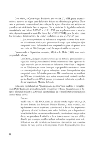 68
Com efeito, a Constituição Brasileira, em seu art. 37, VIII, prevê expressa-
mente a reservas de vagas para deficientes físicos na administração pública. Neste
caso, a permissão constitucional para adoção de ações afirmativas em relação aos
portadores de deficiência física é expressa. Daí a iniciativa do legislador ordinário,
materializada nas Leis nº 7.835/89 e nº 8.112/90, que regulamentaram o mencio-
nado dispositivo constitucional. De fato, a Lei nº 8.112/90 (Regime Jurídico Único
dos Servidores Públicos Civis da União) estabelece em seu art. 5o
, § 2o
que:
[...] às pessoas portadoras de deficiência é assegurado o direito de se inscre-
ver em concurso público para provimento de cargo cujas atribuições sejam
compatíveis com a deficiência de que são portadoras; para tais pessoas serão
reservadas até 20% (vinte por cento) das vagas oferecidas no concurso.
Comentando o dispositivo transcrito, Mônica de Melo (1998), com muita
propriedade, afirma:
Desta forma, qualquer concurso público que se destine a preenchimento de
vagas para o serviço público federal deverá conter em seu edital a previsão das
vagas reservadas para os portadores de deficiência. Note-se que o artigo fala
em até 20% (vinte por cento) das vagas, o que possibilita uma reserva menor
e o outro requisito legal é que as atribuições a serem desempenhadas sejam
compatíveis com a deficiência apresentada. Há entendimentos no sentido de
que 10% (dez por cento) das vagas seriam um percentual razoável, à medida
que no Brasil haveria 10% de pessoas portadoras de deficiência, segundo da-
dos da Organização Mundial de Saúde.
Esta outra modalidade de “discriminação positiva” tem recebido o benepláci-
to do Poder Judiciário. Com efeito, tanto o Supremo Tribunal Federal quanto o Su-
perior Tribunal de Justiça já tiveram oportunidade de se manifestar favoravelmente
sobre o tema, verbis:
Ementa:
Sendo o art. 37, VII, da CF, norma de eficácia contida, surgiu o art. 5º, § 2º,
do novel Estatuto dos Servidores Públicos Federais, a toda evidência, para
regulamentar o citado dispositivo constitucional, a fim de lhe proporcionar
a plenitude eficacial. Verifica-se, com toda a facilidade, que o dispositivo da
lei ordinária definiu os contornos do comando constitucional, assegurando o
direito aos portadores de deficiência de se inscreverem em concurso público,
ditando que os cargos providos tenham atribuições compatíveis com a de-
ficiência de que são portadores e, finalmente, estabelecendo um percentual
máximo de vagas a serem a eles reservadas. Dentro desses parâmetros, fica o
 