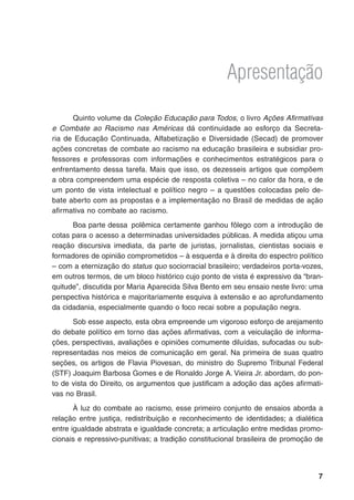 Apresentação
Quinto volume da Coleção Educação para Todos, o livro Ações Afirmativas
e Combate ao Racismo nas Américas dá continuidade ao esforço da Secreta-
ria de Educação Continuada, Alfabetização e Diversidade (Secad) de promover
ações concretas de combate ao racismo na educação brasileira e subsidiar pro-
fessores e professoras com informações e conhecimentos estratégicos para o
enfrentamento dessa tarefa. Mais que isso, os dezesseis artigos que compõem
a obra compreendem uma espécie de resposta coletiva – no calor da hora, e de
um ponto de vista intelectual e político negro – a questões colocadas pelo de-
bate aberto com as propostas e a implementação no Brasil de medidas de ação
afirmativa no combate ao racismo.
Boa parte dessa	 polêmica certamente ganhou fôlego com a introdução de
cotas para o acesso a determinadas universidades públicas. A medida atiçou uma
reação discursiva imediata, da parte de juristas, jornalistas, cientistas sociais e
formadores de opinião comprometidos – à esquerda e à direita do espectro político
– com a eternização do status quo sociorracial brasileiro; verdadeiros porta-vozes,
em outros termos, de um bloco histórico cujo ponto de vista é expressivo da “bran-
quitude”, discutida por Maria Aparecida Silva Bento em seu ensaio neste livro: uma
perspectiva histórica e majoritariamente esquiva à extensão e ao aprofundamento
da cidadania, especialmente quando o foco recai sobre a população negra.
Sob esse aspecto, esta obra empreende um vigoroso esforço de arejamento
do debate político em torno das ações afirmativas, com a veiculação de informa-
ções, perspectivas, avaliações e opiniões comumente diluídas, sufocadas ou sub-
representadas nos meios de comunicação em geral. Na primeira de suas quatro
seções, os artigos de Flavia Piovesan, do ministro do Supremo Tribunal Federal
(STF) Joaquim Barbosa Gomes e de Ronaldo Jorge A. Vieira Jr. abordam, do pon-
to de vista do Direito, os argumentos que justificam a adoção das ações afirmati-
vas no Brasil.
À luz do combate ao racismo, esse primeiro conjunto de ensaios aborda a
relação entre justiça, redistribuição e reconhecimento de identidades; a dialética
entre igualdade abstrata e igualdade concreta; a articulação entre medidas promo-
cionais e repressivo-punitivas; a tradição constitucional brasileira de promoção de
 