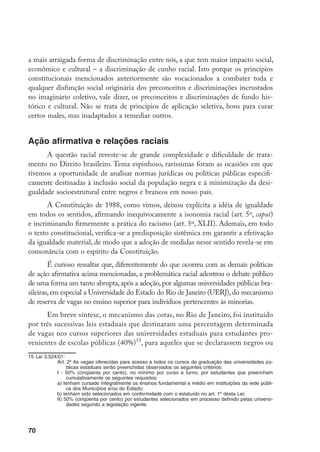 70
a mais arraigada forma de discriminação entre nós, a que tem maior impacto social,
econômico e cultural – a discriminação de cunho racial. Isto porque os princípios
constitucionais mencionados anteriormente são vocacionados a combater toda e
qualquer disfunção social originária dos preconceitos e discriminações incrustados
no imaginário coletivo, vale dizer, os preconceitos e discriminações de fundo his-
tórico e cultural. Não se trata de princípios de aplicação seletiva, bons para curar
certos males, mas inadaptados a remediar outros.
Ação afirmativa e relações raciais
A questão racial reveste-se de grande complexidade e dificuldade de trata-
mento no Direito brasileiro. Tema espinhoso, raríssimas foram as ocasiões em que
tivemos a oportunidade de analisar normas jurídicas ou políticas públicas especifi-
camente destinadas à inclusão social da população negra e à minimização da desi-
gualdade socioestrutural entre negros e brancos em nosso país.
A Constituição de 1988, como vimos, deixou explícita a idéia de igualdade
em todos os sentidos, afirmando inequivocamente a isonomia racial (art. 5º, caput)
e incriminando firmemente a prática do racismo (art. 5º, XLII). Ademais, em todo
o texto constitucional, verifica-se a predisposição sistêmica em garantir a efetivação
da igualdade material, de modo que a adoção de medidas nesse sentido revela-se em
consonância com o espírito da Constituição.
É curioso ressaltar que, diferentemente do que ocorreu com as demais políticas
de ação afirmativa acima mencionadas, a problemática racial adentrou o debate público
de uma forma um tanto abrupta,após a adoção,por algumas universidades públicas bra-
sileiras, em especial a Universidade do Estado do Rio de Janeiro (UERJ), do mecanismo
de reserva de vagas no ensino superior para indivíduos pertencentes às minorias.
Em breve síntese, o mecanismo das cotas, no Rio de Janeiro, foi instituído
por três sucessivas leis estaduais que destinaram uma percentagem determinada
de vagas nos cursos superiores das universidades estaduais para estudantes pro-
venientes de escolas públicas (40%)15
, para aqueles que se declarassem negros ou
15	Lei 3.524/01:
Art. 2º As vagas oferecidas para acesso a todos os cursos de graduação das universidades pú-
blicas estaduais serão preenchidas observados os seguintes critérios:
I - 50% (cinqüenta por cento), no mínimo por curso e turno, por estudantes que preencham
cumulativamente os seguintes requisitos:
a) tenham cursado integralmente os ensinos fundamental e médio em instituições da rede públi-
ca dos Municípios e/ou do Estado;
b) tenham sido selecionados em conformidade com o estatuído no art. 1º desta Lei;
II) 50% (cinqüenta por cento) por estudantes selecionados em processo definido pelas universi-
dades segundo a legislação vigente.
 