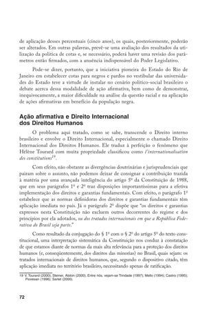 72
de aplicação desses percentuais (cinco anos), os quais, posteriormente, poderão
ser alterados. Em outras palavras, prevê-se uma avaliação dos resultados da uti-
lização da política de cotas e, se necessário, poderá haver uma revisão dos parâ-
metros então firmados, com a anuência indispensável do Poder Legislativo.
Pode-se dizer, portanto, que a iniciativa pioneira do Estado do Rio de
Janeiro em estabelecer cotas para negros e pardos no vestibular das universida-
des do Estado teve a virtude de instalar no cenário político-social brasileiro o
debate acerca dessa modalidade de ação afirmativa, bem como de demonstrar,
inequivocamente, a maior dificuldade na análise da questão racial e na aplicação
de ações afirmativas em benefício da população negra.
Ação afirmativa e Direito Internacional
dos Direitos Humanos
O problema aqui tratado, como se sabe, transcende o Direito interno
brasileiro e envolve o Direito Internacional, especialmente o chamado Direito
Internacional dos Direitos Humanos. Ele traduz à perfeição o fenômeno que
Hélène Tourard com muita propriedade classificou como l’internationalisation
des constitutions19
.
Com efeito, não obstante as divergências doutrinárias e jurisprudenciais que
pairam sobre o assunto, não podemos deixar de consignar a contribuição trazida
à matéria por uma avançada inteligência do artigo 5o
da Constituição de 1988,
que em seus parágrafos 1o
e 2o
traz disposições importantíssimas para a efetiva
implementação dos direitos e garantias fundamentais. Com efeito, o parágrafo 1o
estabelece que as normas definidoras dos direitos e garantias fundamentais têm
aplicação imediata no país. Já o parágrafo 2o
dispõe que “os direitos e garantias
expressos nesta Constituição não excluem outros decorrentes do regime e dos
princípios por ela adotados, ou dos tratados internacionais em que a República Fede-
rativa do Brasil seja parte.”
Como resultado da conjugação do § 1o
com o § 2o
do artigo 5o
do texto cons-
titucional, uma interpretação sistemática da Constituição nos conduz à constatação
de que estamos diante de normas da mais alta relevância para a proteção dos direitos
humanos (e, conseqüentemente, dos direitos das minorias) no Brasil, quais sejam: os
tratados internacionais de direitos humanos, que, segundo o dispositivo citado, têm
aplicação imediata no território brasileiro, necessitando apenas de ratificação.
19	V. Tourard (2000); Steiner, Alston (2000). Entre nós, vejam-se Trindade (1997); Mello (1994); Castro (1995);
Piovesan (1996); Sarlet (2000).
 