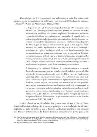 73
Com efeito, esse é o ensinamento que colhemos em dois dos nossos mais
eruditos scholars, especialistas na matéria, os Professores Antônio Augusto Cançado
Trindade20
e Celso de Albuquerque Mello, verbis:
O disposto no art. 5o
, § 2o
da Constituição Brasileira de 1988 se insere na nova
tendência de Constituições latino-americanas recentes de conceder um trata-
mento especial ou diferenciado também no plano do direito interno aos direitos
e garantias individuais internacionalmente consagrados. A especificidade e o
caráter especial dos tratados de proteção internacional dos direitos humanos en-
contram-se, com efeito, reconhecidos e sancionados pela Constituição Brasileira
de 1988: se, para os tratados internacionais em geral, se tem exigido a inter-
mediação pelo poder Legislativo de ato com força de lei de modo a outorgar a
suas disposições vigência ou obrigatoriedade no plano do ordenamento jurídico
interno, distintamente no caso dos tratados de proteção internacional dos direi-
tos humanos em que o Brasil é parte os direitos fundamentais neles garantidos
passam, consoante os artigos 5o
, § 2o
e 5o
, § 1o
, da Constituição Brasileira de
1988, a integrar o elenco dos direitos constitucionalmente consagrados direta e
imediatamente exigíveis no plano do ordenamento jurídico interno.
A Constituição de 1988 no § 2o
do art. 5o
constitucionalizou as normas de
direitos humanos consagradas nos tratados. Significando isto que as referidas
normas são normas constitucionais, como diz Flávia Piovesan citada acima.
Considero esta posição já como um grande avanço. Contudo sou ainda mais
radical no sentido de que a norma internacional prevalece sobre a norma cons-
titucional, mesmo naquele caso em que uma norma constitucional posterior
tente revogar uma norma internacional constitucionalizada. A nossa posição
é a que está consagrada na jurisprudência e tratado internacional europeu de
que se deve aplicar a norma mais benéfica ao ser humano, seja ela interna ou
internacional. A tese de Flávia Piovesan tem a grande vantagem de evitar que
o Supremo Tribunal Federal venha a julgar a constitucionalidade dos tratados
internacionais (MELLO, 1999)21
.
Assim, à luz desta respeitável doutrina, pode-se concluir que o Direito Cons-
titucional brasileiro abriga, não somente o princípio e as modalidades implícitas e
explícitas de ação afirmativa a que já fizemos alusão, mas também as que emanam
dos tratados internacionais de direitos humanos assinados pelo nosso país. Com
20	 Note-se, porém, que neste ponto doutrina e jurisprudência divergem, eis que o Supremo Tribunal Federal
e o Superior Tribunal de Justiça vêm se posicionando no sentido de que os tratados internacionais pos-
suem, no nosso ordenamento jurídico, status de lei ordinária.
21	Veja-se também, sobre o tema, Flavia Piovesan (1996).
 