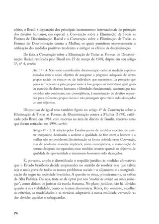 74
efeito, o Brasil é signatário dos principais instrumentos internacionais de proteção
dos direitos humanos, em especial a Convenção sobre a Eliminação de Todas as
Formas de Discriminação Racial e a Convenção sobre a Eliminação de Todas as
Formas de Discriminação contra a Mulher, os quais permitem expressamente a
utilização das medidas positivas tendentes a mitigar os efeitos da discriminação.
De fato, a Convenção sobre a Eliminação de Todas as Formas de Discrimi-
nação Racial, ratificada pelo Brasil em 27 de março de 1968, dispõe em seu artigo
1o
, no
4, verbis:
Art. 1º - 4. Não serão consideradas discriminação racial as medidas especiais
tomadas com o único objetivo de assegurar o progresso adequado de certos
grupos raciais ou étnicos ou de indivíduos que necessitem da proteção que
possa ser necessária para proporcionar a tais grupos ou indivíduos igual gozo
ou exercício de direitos humanos e liberdades fundamentais, contanto que tais
medidas não conduzam, em conseqüência, à manutenção de direitos separa-
dos para diferentes grupos raciais e não prossigam após terem sido alcançados
os seus objetivos.
Dispositivo de igual teor também figura no artigo 4o
da Convenção sobre a
Eliminação de Todas as Formas de Discriminação contra a Mulher (1979), ratifi-
cada pelo Brasil em 1984, com reservas na área de direito de família, reservas estas
que foram retiradas em 1994, verbis:
Artigo 4º - 1. A adoção pelos Estados-partes de medidas especiais de cará-
ter temporário destinadas a acelerar a igualdade de fato entre o homem e a
mulher não se considerará discriminação na forma definida nesta Convenção,
mas de nenhuma maneira implicará, como conseqüência, a manutenção de
normas desiguais ou separadas; essas medidas cessarão quando os objetivos de
igualdade de oportunidade e tratamento houverem sido alcançados.
É, portanto, amplo e diversificado o respaldo jurídico às medidas afirmativas
que o Estado brasileiro decida empreender no sentido de resolver esse que talvez
seja o mais grave de todos os nossos problemas sociais – o alijamento e a marginali-
zação do negro na sociedade brasileira. A questão se situa, primeiramente, na esfera
da Alta Política. Ou seja, trata-se de optar por um “modèle de société, un choix politi-
que”, como diriam os juristas da escola francesa. No plano jurídico, não há dúvidas
quanto à sua viabilidade, como se tentou demonstrar. Resta, tão somente, escolher
os critérios, as modalidades e as técnicas adaptáveis à nossa realidade, cercando-as
das devidas cautelas e salvaguardas.
 