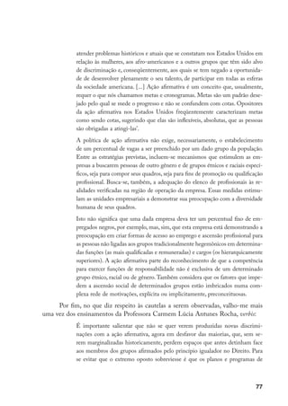 77
atender problemas históricos e atuais que se constatam nos Estados Unidos em
relação às mulheres, aos afro-americanos e a outros grupos que têm sido alvo
de discriminação e, conseqüentemente, aos quais se tem negado a oportunida-
de de desenvolver plenamente o seu talento, de participar em todas as esferas
da sociedade americana. [...] Ação afirmativa é um conceito que, usualmente,
requer o que nós chamamos metas e cronogramas. Metas são um padrão dese-
jado pelo qual se mede o progresso e não se confundem com cotas. Opositores
da ação afirmativa nos Estados Unidos freqüentemente caracterizam metas
como sendo cotas, sugerindo que elas são inflexíveis, absolutas, que as pessoas
são obrigadas a atingi-las’.
A política de ação afirmativa não exige, necessariamente, o estabelecimento
de um percentual de vagas a ser preenchido por um dado grupo da população.
Entre as estratégias previstas, incluem-se mecanismos que estimulem as em-
presas a buscarem pessoas de outro gênero e de grupos étnicos e raciais especí-
ficos, seja para compor seus quadros, seja para fins de promoção ou qualificação
profissional. Busca-se, também, a adequação do elenco de profissionais às re-
alidades verificadas na região de operação da empresa. Essas medidas estimu-
lam as unidades empresariais a demonstrar sua preocupação com a diversidade
humana de seus quadros.
Isto não significa que uma dada empresa deva ter um percentual fixo de em-
pregados negros, por exemplo, mas, sim, que esta empresa está demonstrando a
preocupação em criar formas de acesso ao emprego e ascensão profissional para
as pessoas não ligadas aos grupos tradicionalmente hegemônicos em determina-
das funções (as mais qualificadas e remuneradas) e cargos (os hierarquicamente
superiores). A ação afirmativa parte do reconhecimento de que a competência
para exercer funções de responsabilidade não é exclusiva de um determinado
grupo étnico, racial ou de gênero. Também considera que os fatores que impe-
dem a ascensão social de determinados grupos estão imbricados numa com-
plexa rede de motivações, explícita ou implicitamente, preconceituosas.
Por fim, no que diz respeito às cautelas a serem observadas, valho-me mais
uma vez dos ensinamentos da Professora Carmem Lúcia Antunes Rocha, verbis:
É importante salientar que não se quer verem produzidas novas discrimi-
nações com a ação afirmativa, agora em desfavor das maiorias, que, sem se-
rem marginalizadas historicamente, perdem espaços que antes detinham face
aos membros dos grupos afirmados pelo princípio igualador no Direito. Para
se evitar que o extremo oposto sobreviesse é que os planos e programas de
 
