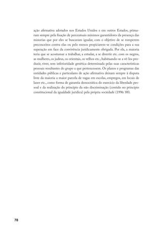 78
ação afirmativa adotados nos Estados Unidos e em outros Estados, prima-
ram sempre pela fixação de percentuais mínimos garantidores da presença das
minorias que por eles se buscavam igualar, com o objetivo de se romperem
preconceitos contra elas ou pelo menos propiciarem-se condições para a sua
superação em face da convivência juridicamente obrigada. Por ela, a maioria
teria que se acostumar a trabalhar, a estudar, a se divertir etc. com os negros,
as mulheres, os judeus, os orientais, os velhos etc., habituando-se a vê-los pro-
duzir, viver, sem inferioridade genética determinada pelas suas características
pessoais resultantes do grupo a que pertencessem. Os planos e programas das
entidades públicas e particulares de ação afirmativa deixam sempre à disputa
livre da maioria a maior parcela de vagas em escolas, empregos, em locais de
lazer etc., como forma de garantia democrática do exercício da liberdade pes-
soal e da realização do princípio da não discriminação (contido no princípio
constitucional da igualdade jurídica) pela própria sociedade (1996: 88).
 