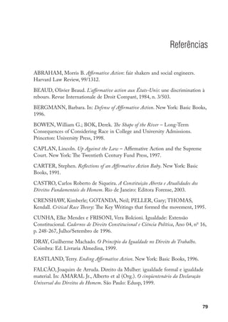 79
Referências
ABRAHAM, Morris B. Affirmative Action: fair shakers and social engineers.
Harvard Law Review, 99/1312.
BEAUD, Olivier Beaud. L’affirmative action aux États-Unis: une discrimination à
rebours. Revue Internationale de Droit Comparé, 1984, n. 3/503.
BERGMANN, Barbara. In: Defense of Affirmative Action. New York: Basic Books,
1996.
BOWEN, William G.; BOK, Derek. The Shape of the River – Long-Term
Consequences of Considering Race in College and University Admissions.
Princeton: University Press, 1998.
CAPLAN, Lincoln. Up Against the Law – Affirmative Action and the Supreme
Court. New York: The Twentieth Century Fund Press, 1997.
CARTER, Stephen. Reflections of an Affirmative Action Baby. New York: Basic
Books, 1991.
CASTRO, Carlos Roberto de Siqueira. A Constituição Aberta e Atualidades dos
Direitos Fundamentais do Homem. Rio de Janeiro: Editora Forense, 2003.
CRENSHAW, Kimberle; GOTANDA, Neil; PELLER, Gary; THOMAS,
Kendall. Critical Race Theory: The Key Writings that formed the movement, 1995.
CUNHA, Elke Mendes e FRISONI, Vera Bolcioni. Igualdade: Extensão
Constitucional. Cadernos de Direito Constitucional e Ciência Política, Ano 04, no
16,
p. 248-267, Julho/Setembro de 1996.
DRAY, Guilherme Machado. O Princípio da Igualdade no Direito do Trabalho.
Coimbra: Ed. Livraria Almedina, 1999.
EASTLAND, Terry. Ending Affirmative Action. New York: Basic Books, 1996.
FALCÃO, Joaquim de Arruda. Direito da Mulher: igualdade formal e igualdade
material. In: AMARAL Jr., Alberto et al (Org.). O cinqüentenário da Declaração
Universal dos Direitos do Homem. São Paulo: Edusp, 1999.
 