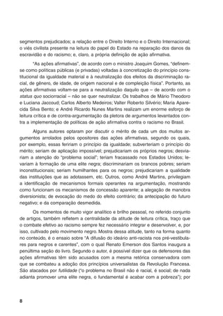 segmentos prejudicados; a relação entre o Direito Interno e o Direito Internacional;
o viés civilista presente na leitura do papel do Estado na reparação dos danos da
escravidão e do racismo; e, claro, a própria definição de ação afirmativa.
“As ações afirmativas”, de acordo com o ministro Joaquim Gomes, “definem-
se como políticas públicas (e privadas) voltadas à concretização do princípio cons-
titucional da igualdade material e à neutralização dos efeitos da discriminação ra-
cial, de gênero, de idade, de origem nacional e de compleição física”. Portanto, as
ações afirmativas voltam-se para a neutralização daquilo que – de acordo com o
status quo sociorracial – não se quer neutralizar. Os trabalhos de Mário Theodoro
e Luciana Jaccoud; Carlos Alberto Medeiros; Valter Roberto Silvério; Maria Apare-
cida Silva Bento; e André Ricardo Nunes Martins realizam um enorme esforço de
leitura crítica e de contra-argumentação da pletora de argumentos levantados con-
tra a implementação de políticas de ação afirmativa contra o racismo no Brasil.
Alguns autores optaram por discutir o mérito de cada um dos muitos ar-
gumentos arrolados pelos opositores das ações afirmativas, segundo os quais,
por exemplo, essas feririam o princípio da igualdade; subverteriam o princípio do
mérito; seriam de aplicação impossível; prejudicariam os próprios negros; desvia-
riam a atenção do “problema social”; teriam fracassado nos Estados Unidos; le-
variam à formação de uma elite negra; discriminariam os brancos pobres; seriam
inconstitucionais; seriam humilhantes para os negros; prejudicariam a qualidade
das instituições que as adotassem, etc. Outros, como André Martins, privilegiam
a identificação de mecanismos formais operantes na argumentação, mostrando
como funcionam os mecanismos de concessão aparente; a alegação de manobra
diversionista; de evocação do medo do efeito contrário; da antecipação do futuro
negativo; e da comparação desmedida.
Os momentos de muito vigor analítico e brilho pessoal, no referido conjunto
de artigos, também refletem a centralidade da atitude de leitura crítica, traço que
o combate efetivo ao racismo sempre fez necessário integrar e desenvolver, e, por
isso, cultivado pelo movimento negro. Mostra dessa atitude, tanto na forma quanto
no conteúdo, é o ensaio sobre “A difusão do ideário anti-racista nos pré-vestibula-
res para negros e carentes”, com o qual Renato Emerson dos Santos inaugura a
penúltima seção do livro. Segundo o autor, é possível dizer que os defensores das
ações afirmativas têm sido acusados com a mesma retórica conservadora com
que se combateu a adoção dos princípios universalistas da Revolução Francesa.
São atacados por futilidade (“o problema no Brasil não é racial, é social; de nada
adianta promover uma elite negra, o fundamental é acabar com a pobreza”); por
 
