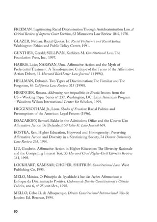 80
FREEMAN. Legitimizing Racial Discrimination Through Antidiscrimination Law. A
Critical Review of Supreme Court Doctrine, 62 Minnesotta Law Review 1049, 1978.
GLAZER, Nathan. Racial Quotas. In: Racial Preference and Racial Justice.
Washington: Ethics and Public Policy Center, 1991.
GUNTHER, Gerald; SULLIVAN, Kathleen M. Constitutional Law. The
Foundation Press, Inc., 1997.
HARRIS, Luke; NARAYAN, Uma. Affirmative Action and the Myth of
Preferential Treatment: A Transformative Critique of the Terms of the Affirmative
Action Debate, 11 Harvard BlackLetter Law Journal 1 (1994).
HELLMAN, Deborah. Two Types of Discrimination: The Familiar and The
Forgotten, 86 California Law Review 315 (1998).
HERINGER, Rosana. Addressing race inequalities in Brazil: lessons from the
US – Working Paper Series no
237. Washington, DC: Latin American Program
– Woodrow Wilson International Center for Scholars, 1999.
HIGGINBOTHAM Jr., Leon. Shades of Freedom: Racial Politics and
Presumptions of the American Legal Process (1996).
ISSACAROFF, Samuel. Bakke in the Admissions Office and the Courts: Can
Affirmative Action Be Defended? 59 Ohio St. Law Journal 669.
KOSTKA, Ken. Higher Education, Hopwood and Homogeneity: Preserving
Affirmative Action and Diversity in a Scrutinizing Society, 74 Denver University
Law Review 265, 1996.
LIU, Goodwin. Affirmative Action in Higher Education: The Diversity Rationale
and the Compelling Interest Test, 33 Harvard Civil Rights-Civil Liberties Review
381, 1998.
LOCKHART; KAMISAR; CHOPER; SHIFFRIN. Constitutional Law. West
Publishing Co, 1995.
MELO, Mônica. O Princípio da Igualdade à luz das Ações Afirmativas: o
Enfoque da Discriminação Positiva. Cadernos de Direito Constitucional e Ciência
Política, ano 6, no
25, out./dez., 1998.
MELLO, Celso D. de Albuquerque. Direito Constitucional Internacional. Rio de
Janeiro: Ed. Renovar, 1994.
 