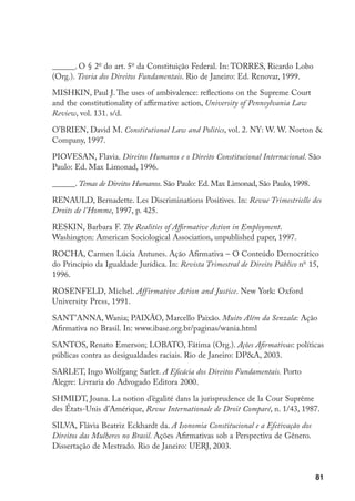 81
______. O § 2o
do art. 5o
da Constituição Federal. In: TORRES, Ricardo Lobo
(Org.). Teoria dos Direitos Fundamentais. Rio de Janeiro: Ed. Renovar, 1999.
MISHKIN, Paul J. The uses of ambivalence: reflections on the Supreme Court
and the constitutionality of affirmative action, University of Pennsylvania Law
Review, vol. 131. s/d.
O’BRIEN, David M. Constitutional Law and Politics, vol. 2. NY: W. W. Norton 
Company, 1997.
PIOVESAN, Flavia. Direitos Humanos e o Direito Constitucional Internacional. São
Paulo: Ed. Max Limonad, 1996.
______. Temas de Direitos Humanos. São Paulo: Ed. Max Limonad, São Paulo, 1998.
RENAULD, Bernadette. Les Discriminations Positives. In: Revue Trimestrielle des
Droits de l’Homme, 1997, p. 425.
RESKIN, Barbara F. The Realities of Affirmative Action in Employment.
Washington: American Sociological Association, unpublished paper, 1997.
ROCHA, Carmen Lúcia Antunes. Ação Afirmativa – O Conteúdo Democrático
do Princípio da Igualdade Jurídica. In: Revista Trimestral de Direito Público no
15,
1996.
ROSENFELD, Michel. Affirmative Action and Justice. New York: Oxford
University Press, 1991.
SANT’ANNA, Wania; PAIXÃO, Marcello Paixão. Muito Além da Senzala: Ação
Afirmativa no Brasil. In: www.ibase.org.br/paginas/wania.html
SANTOS, Renato Emerson; LOBATO, Fátima (Org.). Ações Afirmativas: políticas
públicas contra as desigualdades raciais. Rio de Janeiro: DPA, 2003.
SARLET, Ingo Wolfgang Sarlet. A Eficácia dos Direitos Fundamentais. Porto
Alegre: Livraria do Advogado Editora 2000.
SHMIDT, Joana. La notion d’égalité dans la jurisprudence de la Cour Suprême
des États-Unis d’Amérique, Revue Internationale de Droit Comparé, n. 1/43, 1987.
SILVA, Flávia Beatriz Eckhardt da. A Isonomia Constitucional e a Efetivação dos
Direitos das Mulheres no Brasil. Ações Afirmativas sob a Perspectiva de Gênero.
Dissertação de Mestrado. Rio de Janeiro: UERJ, 2003.
 