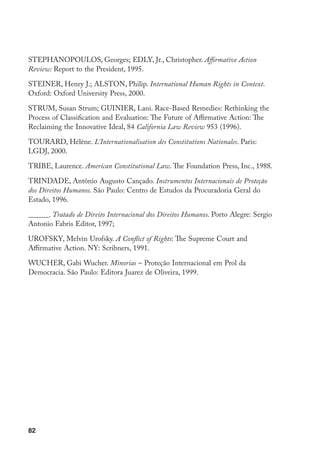 82
STEPHANOPOULOS, Georges; EDLY, Jr., Christopher. Affirmative Action
Review: Report to the President, 1995.
STEINER, Henry J.; ALSTON, Philip. International Human Rights in Context.
Oxford: Oxford University Press, 2000.
STRUM, Susan Strum; GUINIER, Lani. Race-Based Remedies: Rethinking the
Process of Classification and Evaluation: The Future of Affirmative Action: The
Reclaiming the Innovative Ideal, 84 California Law Review 953 (1996).
TOURARD, Hélène. L’Internationalisation des Constitutions Nationales. Paris:
LGDJ, 2000.
TRIBE, Laurence. American Constitutional Law. The Foundation Press, Inc., 1988.
TRINDADE, Antônio Augusto Cançado. Instrumentos Internacionais de Proteção
dos Direitos Humanos. São Paulo: Centro de Estudos da Procuradoria Geral do
Estado, 1996.
______. Tratado de Direito Internacional dos Direitos Humanos. Porto Alegre: Sergio
Antonio Fabris Editor, 1997;
UROFSKY, Melvin Urofsky. A Conflict of Rights: The Supreme Court and
Affirmative Action. NY: Scribners, 1991.
WUCHER, Gabi Wucher. Minorias – Proteção Internacional em Prol da
Democracia. São Paulo: Editora Juarez de Oliveira, 1999.
 