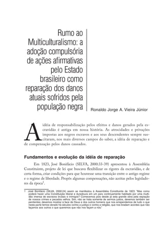 Rumo ao
Multiculturalismo: a
adoção compulsória
de ações afirmativas
pelo Estado
brasileiro como
reparação dos danos
atuais sofridos pela
população negra Ronaldo Jorge A. Vieira Júnior
A
idéia de responsabilização pelos efeitos e danos gerados pela es-
cravidão é antiga em nossa história. As atrocidades e privações
impostas aos negros escravos e aos seus descendentes sempre sus-
citaram, nos mais diversos campos do saber, a idéia de reparação e
de compensação pelos danos causados.
Fundamentos e evolução da idéia de reparação
Em 1823, José Bonifácio (SILVA, 2000:33-39) apresentou à Assembléia
Constituinte, projeto de lei que buscava flexibilizar os rigores da escravidão, e de
certa forma, criar condições para que houvesse uma transição entre o antigo regime
e o regime de liberdade. Propôs algumas compensações, não aceitas pelos legislado-
res da época
.
	 José Bonifácio (SILVA, 2000:24) assim se manifestou à Assembléia Constituinte de 1823: “Mas como
poderá haver uma Constituição liberal e duradoura em um país continuamente habitado por uma multi-
dão imensa de escravos brutais e inimigos? Comecemos pois desde já esta grande obra pela expiação
de nossos crimes e pecados velhos. Sim, não se trata somente de sermos justos, devemos também ser
penitentes; devemos mostrar à face de Deus e dos outros homens que nos arrependemos de tudo o que
nesta parte temos obrado há séculos contra a justiça e contra a religião, que nos bradam acordes que não
façamos aos outros o que queremos que não nos façam a nós.”
 