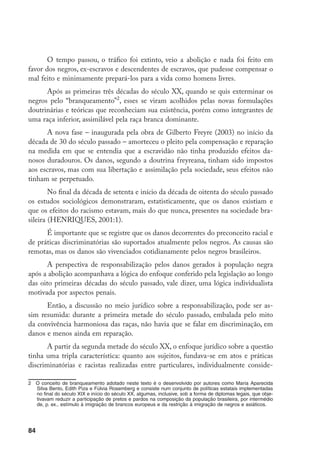 84
O tempo passou, o tráfico foi extinto, veio a abolição e nada foi feito em
favor dos negros, ex-escravos e descendentes de escravos, que pudesse compensar o
mal feito e minimamente prepará-los para a vida como homens livres.
Após as primeiras três décadas do século XX, quando se quis exterminar os
negros pelo “branqueamento”
, esses se viram acolhidos pelas novas formulações
doutrinárias e teóricas que reconheciam sua existência, porém como integrantes de
uma raça inferior, assimilável pela raça branca dominante.
A nova fase – inaugurada pela obra de Gilberto Freyre (2003) no início da
década de 30 do século passado – amorteceu o pleito pela compensação e reparação
na medida em que se entendia que a escravidão não tinha produzido efeitos da-
nosos duradouros. Os danos, segundo a doutrina freyreana, tinham sido impostos
aos escravos, mas com sua libertação e assimilação pela sociedade, seus efeitos não
tinham se perpetuado.
No final da década de setenta e início da década de oitenta do século passado
os estudos sociológicos demonstraram, estatisticamente, que os danos existiam e
que os efeitos do racismo estavam, mais do que nunca, presentes na sociedade bra-
sileira (HENRIQUES, 2001:1).
É importante que se registre que os danos decorrentes do preconceito racial e
de práticas discriminatórias são suportados atualmente pelos negros. As causas são
remotas, mas os danos são vivenciados cotidianamente pelos negros brasileiros.
A perspectiva de responsabilização pelos danos gerados à população negra
após a abolição acompanhava a lógica do enfoque conferido pela legislação ao longo
das oito primeiras décadas do século passado, vale dizer, uma lógica individualista
motivada por aspectos penais.
Então, a discussão no meio jurídico sobre a responsabilização, pode ser as-
sim resumida: durante a primeira metade do século passado, embalada pelo mito
da convivência harmoniosa das raças, não havia que se falar em discriminação, em
danos e menos ainda em reparação.
A partir da segunda metade do século XX, o enfoque jurídico sobre a questão
tinha uma tripla característica: quanto aos sujeitos, fundava-se em atos e práticas
discriminatórias e racistas realizadas entre particulares, individualmente conside-
	 O conceito de branqueamento adotado neste texto é o desenvolvido por autores como Maria Aparecida
Silva Bento, Edith Piza e Fúlvia Rosemberg e consiste num conjunto de políticas estatais implementadas
no final do século XIX e início do século XX, algumas, inclusive, sob a forma de diplomas legais, que obje-
tivavam reduzir a participação de pretos e pardos na composição da população brasileira, por intermédio
de, p. ex., estímulo à imigração de brancos europeus e da restrição à imigração de negros e asiáticos.
 