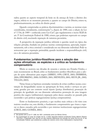 85
rados; quanto ao aspecto temporal da lesão ou da ameaça de lesão a direitos dos
negros, referia-se ao momento presente; e, quanto ao campo do Direito, estava-se,
predominantemente, na esfera do direito penal.
Quando comprovadas as práticas discriminatórias e racistas, as mesmas eram
consideradas, inicialmente, contravenções
e, depois de 1989, com a edição da Lei
no
7.716, de 1989 – conhecida como Lei Caó
, que regulamentou o inciso XLII do
art. 5o
da Constituição Federal de 1988, crimes, que poderiam repercutir no campo
do direito civil, suscitando reparação de natureza pecuniária.
A perspectiva da reparação jurídica referente à questão racial era típica das
relações privadas, fundada em práticas racistas contemporâneas, apreciada, majori-
tariamente, sob a ótica criminal e considerada em sua dimensão individual. Pode-se
acrescentar que a reparação pretendida, quando incidente a responsabilização civil,
era a de natureza pecuniária.
Fundamentos jurídico-filosóficos para a adoção das
ações afirmativas: as espécies e a crítica ao fundamento
compensatório
Muito se escreveu nas décadas de sessenta e setenta nos Estados Unidos, e
mais recentemente no Brasil, sobre os fundamentos jurídico-filosóficos para a ado-
ção de ações afirmativas para negros (ABREU, 1999; CRUZ, 2003; DERRIDA,
2004; DWORKING, 2000; GOMES, 2001; MENEZES, 2001; SILVA JR., 2002;
TELLES, 2003).
Várias foram as hipóteses aventadas: tentativa de evitar conflitos raciais; cons-
tatação de desigualdades raciais na apropriação de bens, renda e serviços no pre-
sente, geradas por um contexto social injusto (justiça distributiva); promoção do
princípio da igualdade em sua dimensão substantiva; promoção de uma imagem
positiva dos negros (utilitarismo); reparação pelos danos causados no passado pela
escravidão e por práticas segregacionistas (justiça compensatória).
Entre os fundamentos possíveis, o que recebeu mais críticas e foi visto com
maiores ressalvas era, sem dúvida, o fundamento compensatório que visava a repa-
rar os danos causados pela escravidão e por sistemas institucionais segregacionistas
(CRUZ, 2003; GOMES, 2001).
	 De acordo com a Lei nº 1.390, de 1951, conhecida como Lei Afonso Arinos.
	 Em homenagem ao autor do projeto de lei, o então deputado federal constituinte Carlos Alberto Oliveira
(PDT/RJ), o Deputado Caó, que foi um dos maiores defensores da inclusão do inciso XLII ao art. 5º da
Constituição Federal, que caracteriza a prática do racismo como crime inafiançável e imprescritível.
 