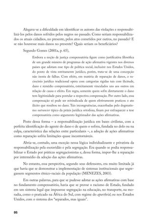 86
Alegava-se a dificuldade em identificar os autores das violações e responsabi-
lizá-los pelos danos sofridos pelos negros no passado. Como seriam responsabiliza-
dos os atuais cidadãos, no presente, pelos atos cometidos por outros, no passado? E
se não houvesse mais danos no presente? Quais seriam os beneficiários?
Segundo Gomes (2001a, p. 65),
Embora a noção de justiça compensatória figure como justificativa filosófica
de um grande número de programas de ação afirmativa vigentes nos diversos
países que adotam esse tipo de política social, inclusive nos Estados Unidos,
do ponto de vista estritamente jurídico, porém, trata-se de uma concepção
não isenta de falhas. Com efeito, em matéria de reparação de danos, o ra-
ciocínio jurídico tradicional opera com categorias rígidas tais com ilicitude,
dano e remédio compensatório, estreitamente vinculados uns aos outros em
relação de causa e efeito. Em regra, somente quem sofre diretamente o dano
tem legitimidade para postular a respectiva compensação. Por outro lado, essa
compensação só pode ser reivindicada de quem efetivamente praticou o ato
ilícito que resultou no dano. Tais incongruências, exacerbadas pelo dogmatis-
mo outrancier típico da práxis jurídica ortodoxa, finam por enfraquecer a tese
compensatória como argumento legitimador das ações afirmativas.
Posto dessa forma – a responsabilização jurídica em bases civilistas, com a
perfeita identificação do agente do dano e de quem o sofreu, fundada no dolo ou na
culpa, característica das relações entre particulares –, a adoção de ações afirmativas
como reparação sofria limitações quase incontornáveis.
Abria-se, contudo, uma exceção nessa lógica individualizante e privatista da
responsabilização pela escravidão e pela segregação. Era quando se podia responsa-
bilizar o Estado por práticas segregacionistas e, dessa forma, impor-lhe a reparação
por intermédio da adoção das ações afirmativas.
No entanto, essa perspectiva, segundo seus defensores, era muito limitada já
que havia que se demonstrar a implementação de sistemas institucionais que segre-
gassem segmentos étnico-raciais da população (MENEZES, 2003).
Em outras palavras, para que se pudesse adotar as ações afirmativas com base
no fundamento compensatório, havia que se provar o racismo de Estado, fundado
em um sistema legal que impusesse segregação na educação, no transporte, na mo-
radia, como o praticado na África do Sul, com regime do apartheid, ou nos Estados
Unidos, com o sistema dos “separados, mas iguais”.
 