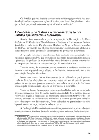 87
Os Estados que não tivessem adotado essa prática segregacionista não esta-
riam legitimados a implementar ações afirmativas; essa é uma das principais críticas
que se faz à proposta de adoção de ações afirmativas no Brasil.
A Conferência de Durban e a responsabilização dos
Estados que adotaram a escravidão
Adquire força no mundo, a partir da aprovação da Declaração e do Plano
de Ação da III Conferência Mundial contra o Racismo, a Discriminação Racial, a
Xenofobia e Intolerâncias Correlatas, em Durban, na África do Sul, em setembro
de 2001
, o movimento que objetiva responsabilizar os Estados que adotaram a
escravidão pelos danos gerados aos descendentes das populações escravizadas.
A reparação pelos danos causados seria feita mediante a implementação com-
pulsória de ações afirmativas que propiciassem a correção das desigualdades raciais e
a promoção da igualdade de oportunidades; nessas hipóteses o caráter compensató-
rio é o principal fundamento à implementação de ações afirmativas.
Trata-se, então, de movimento que se contrapõe à tendência anterior, que
limitava, quase impossibilitava, a adoção do fundamento compensatório para a im-
plementação das ações afirmativas.
Nessa nova perspectiva, os fundamentos jurídico-filosóficos que legitimam
a adoção de ações afirmativas no continente americano, em virtude de questões
raciais, partem de uma premissa comum: a necessidade de reparação dos danos
causados pela desumanização imposta ao negro desde a escravidão.
Todos os demais fundamentos como as desigualdades reais na apropriação
de bens e serviços; o risco de conflito racial; a necessidade de se projetar imagem
positiva dos negros; a necessidade de promover a igualdade substantiva; todos, sem
exceção, decorrem da discriminação, preconceito e racismo gerados pela inferiori-
zação dos negros que, historicamente, foram colocados na parte inferior de uma
hipotética escala de raças, abaixo de todas as outras.
A Declaração de Durban faz importante afirmação nesse sentido,ao reconhecer na
escravidão uma das principais fontes das manifestações de racismo e de discriminação:
	 A Declaração de Durban aborda a questão da discriminação existente em países em que não há segrega-
ção declarada: “56. Reconhecemos a existência em muitos países de uma população mestiça com diversas
origens étnicas e raciais e sua valiosa contribuição para a promoção da tolerância e do respeito nessas
sociedades, e condenamos a discriminação de que é vítima, especialmente porque a natureza sutil dessa
discriminação pode fazer que se negue sua existência” (ONU, 2001, p. 13, tradução e grifo nosso).
	 Disponível em http://www.un.org . Acesso em 04 de maio de 2004.
 