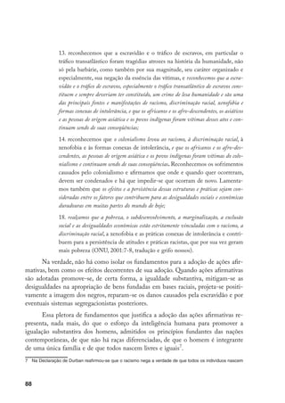 88
13. reconhecemos que a escravidão e o tráfico de escravos, em particular o
tráfico transatlântico foram tragédias atrozes na história da humanidade, não
só pela barbárie, como também por sua magnitude, seu caráter organizado e
especialmente, sua negação da essência das vítimas, e reconhecemos que a escra-
vidão e o tráfico de escravos, especialmente o tráfico transatlântico de escravos cons-
tituem e sempre deveriam ter constituído, um crime de lesa humanidade e são uma
das principais fontes e manifestações de racismo, discriminação racial, xenofobia e
formas conexas de intolerância, e que os africanos e os afro-descendentes, os asiáticos
e as pessoas de origem asiática e os povos indígenas foram vítimas desses atos e con-
tinuam sendo de suas conseqüências;
14. reconhecemos que o colonialismo levou ao racismo, à discriminação racial, à
xenofobia e às formas conexas de intolerância, e que os africanos e os afro-des-
cendentes, as pessoas de origem asiática e os povos indígenas foram vítimas do colo-
nialismo e continuam sendo de suas conseqüências. Reconhecemos os sofrimentos
causados pelo colonialismo e afirmamos que onde e quando quer ocorreram,
devem ser condenados e há que impedir-se que ocorram de novo. Lamenta-
mos também que os efeitos e a persistência dessas estruturas e práticas sejam con-
sideradas entre os fatores que contribuem para as desigualdades sociais e econômicas
duradouras em muitas partes do mundo de hoje;
18. realçamos que a pobreza, o subdesenvolvimento, a marginalização, a exclusão
social e as desigualdades econômicas estão estritamente vinculadas com o racismo, a
discriminação racial, a xenofobia e as práticas conexas de intolerância e contri-
buem para a persistência de atitudes e práticas racistas, que por sua vez geram
mais pobreza (ONU, 2001:7-8, tradução e grifo nossos).
Na verdade, não há como isolar os fundamentos para a adoção de ações afir-
mativas, bem como os efeitos decorrentes de sua adoção. Quando ações afirmativas
são adotadas promove-se, de certa forma, a igualdade substantiva, mitigam-se as
desigualdades na apropriação de bens fundadas em bases raciais, projeta-se positi-
vamente a imagem dos negros, reparam-se os danos causados pela escravidão e por
eventuais sistemas segregacionistas posteriores.
Essa pletora de fundamentos que justifica a adoção das ações afirmativas re-
presenta, nada mais, do que o esforço da inteligência humana para promover a
igualação substantiva dos homens, admitidos os princípios fundantes das nações
contemporâneas, de que não há raças diferenciadas, de que o homem é integrante
de uma única família e de que todos nascem livres e iguais
.
	 Na Declaração de Durban reafirmou-se que o racismo nega a verdade de que todos os indivíduos nascem
 