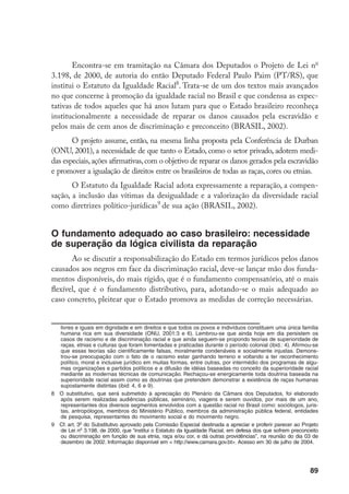 89
Encontra-se em tramitação na Câmara dos Deputados o Projeto de Lei no
3.198, de 2000, de autoria do então Deputado Federal Paulo Paim (PT/RS), que
institui o Estatuto da Igualdade Racial
. Trata-se de um dos textos mais avançados
no que concerne à promoção da igualdade racial no Brasil e que condensa as expec-
tativas de todos aqueles que há anos lutam para que o Estado brasileiro reconheça
institucionalmente a necessidade de reparar os danos causados pela escravidão e
pelos mais de cem anos de discriminação e preconceito (BRASIL, 2002).
O projeto assume, então, na mesma linha proposta pela Conferência de Durban
(ONU, 2001), a necessidade de que tanto o Estado, como o setor privado, adotem medi-
das especiais,ações afirmativas,com o objetivo de reparar os danos gerados pela escravidão
e promover a igualação de direitos entre os brasileiros de todas as raças, cores ou etnias.
O Estatuto da Igualdade Racial adota expressamente a reparação, a compen-
sação, a inclusão das vítimas da desigualdade e a valorização da diversidade racial
como diretrizes político-jurídicas
de sua ação (BRASIL, 2002).
O fundamento adequado ao caso brasileiro: necessidade
de superação da lógica civilista da reparação
Ao se discutir a responsabilização do Estado em termos jurídicos pelos danos
causados aos negros em face da discriminação racial, deve-se lançar mão dos funda-
mentos disponíveis, do mais rígido, que é o fundamento compensatório, até o mais
flexível, que é o fundamento distributivo, para, adotando-se o mais adequado ao
caso concreto, pleitear que o Estado promova as medidas de correção necessárias.
livres e iguais em dignidade e em direitos e que todos os povos e indivíduos constituem uma única família
humana rica em sua diversidade (ONU, 2001:3 e 6). Lembrou-se que ainda hoje em dia persistem os
casos de racismo e de discriminação racial e que ainda seguem-se propondo teorias de superioridade de
raças, etnias e culturas que foram fomentadas e praticadas durante o período colonial (ibid.: 4). Afirmou-se
que essas teorias são cientificamente falsas, moralmente condenáveis e socialmente injustas. Demons-
trou-se preocupação com o fato de o racismo estar ganhando terreno e voltando a ter reconhecimento
político, moral e inclusive jurídico em muitas formas, entre outras, por intermédio dos programas de algu-
mas organizações e partidos políticos e a difusão de idéias baseadas no conceito da superioridade racial
mediante as modernas técnicas de comunicação. Rechaçou-se energicamente toda doutrina baseada na
superioridade racial assim como as doutrinas que pretendem demonstrar a existência de raças humanas
supostamente distintas (ibid: 4, 6 e 9).
	 O substitutivo, que será submetido à apreciação do Plenário da Câmara dos Deputados, foi elaborado
após serem realizadas audiências públicas, seminário, viagens e serem ouvidos, por mais de um ano,
representantes dos diversos segmentos envolvidos com a questão racial no Brasil como: sociólogos, juris-
tas, antropólogos, membros do Ministério Público, membros da administração pública federal, entidades
de pesquisa, representantes do movimento social e do movimento negro.
	 Cf. art. 3o
do Substitutivo aprovado pela Comissão Especial destinada a apreciar e proferir parecer ao Projeto
de Lei no
3.198, de 2000, que “institui o Estatuto da Igualdade Racial, em defesa dos que sofrem preconceito
ou discriminação em função de sua etnia, raça e/ou cor, e dá outras providências”, na reunião do dia 03 de
dezembro de 2002. Informação disponível em  http://www.camara.gov.bt. Acesso em 30 de julho de 2004.
 