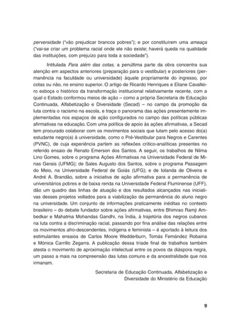 perversidade (“vão prejudicar brancos pobres”); e por constituírem uma ameaça
(“vai-se criar um problema racial onde ele não existe; haverá queda na qualidade
das instituições, com prejuízo para toda a sociedade”).
Intitulada Para além das cotas, a penúltima parte da obra concentra sua
atenção em aspectos anteriores (preparação para o vestibular) e posteriores (per-
manência na faculdade ou universidade) àquele propriamente do ingresso, por
cotas ou não, no ensino superior. O artigo de Ricardo Henriques e Eliane Cavallei-
ro esboça o histórico da transformação institucional relativamente recente, com a
qual o Estado conformou meios de ação – como a própria Secretaria de Educação
Continuada, Alfabetização e Diversidade (Secad) – no campo da promoção da
luta contra o racismo na escola, e traça o panorama das ações presentemente im-
plementadas nos espaços de ação configurados no campo das políticas públicas
afirmativas na educação. Com uma política de apoio às ações afirmativas, a Secad
tem procurado colaborar com os movimentos sociais que lutam pelo acesso do(a)
estudante negro(a) à universidade, como o Pré-Vestibular para Negros e Carentes
(PVNC), de cuja experiência partem as reflexões crítico-analíticas presentes no
referido ensaio de Renato Emerson dos Santos. A seguir, os trabalhos de Nilma
Lino Gomes, sobre o programa Ações Afirmativas na Universidade Federal de Mi-
nas Gerais (UFMG); de Sales Augusto dos Santos, sobre o programa Passagem
do Meio, na Universidade Federal de Goiás (UFG); e de Iolanda de Oliveira e
André A. Brandão, sobre a iniciativa de ação afirmativa para a permanência de
universitários pobres e de baixa renda na Universidade Federal Fluminense (UFF),
dão um quadro das linhas de atuação e dos resultados alcançados nas iniciati-
vas desses projetos voltados para a viabilização da permanência do aluno negro
na universidade. Um conjunto de informações praticamente inéditas no contexto
brasileiro – do debate fundador sobre ações afirmativas, entre Bhimrao Ramji Am-
bedkar e Mahatma Mohandas Gandhi, na Índia, à trajetória dos negros cubanos
na luta contra a discriminação racial, passando por fina análise das relações entre
os movimentos afro-descendentes, indígena e feminista – é aportado à leitura dos
estimulantes ensaios de Carlos Moore Wedderburn, Tomás Femández Robaina
e Mónica Carrillo Zegarra. A publicação dessa tríade final de trabalhos também
atesta o movimento de aproximação intelectual entre os povos da diáspora negra,
um passo a mais na compreensão das lutas comuns e da ancestralidade que nos
irmanam.
Secretaria de Educação Continuada, Alfabetização e
Diversidade do Ministério da Educação
 
