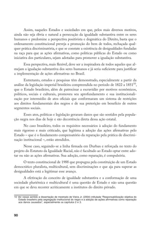 90
Assim, naqueles Estados e sociedades em que, pelos mais diversos motivos,
ainda não seja óbvia e natural a persecução da igualdade substantiva entre os seres
humanos e predomine a perspectiva positivista e dogmática do Direito, basta que o
ordenamento constitucional preveja a promoção do bem de todos, rechaçada qual-
quer prática discriminatória, e que se constate a existência de desigualdades fundadas
na raça para que as ações afirmativas, como políticas públicas do Estado ou como
iniciativa dos particulares, sejam adotadas para promover a igualação substantiva.
Essa perspectiva, mais flexível, deve ser a inspiradora de todos aqueles que al-
mejam a igualação substantiva dos seres humanos e já seria suficiente para justificar
a implementação de ações afirmativas no Brasil.
Entretanto, estudos e pesquisas têm demonstrado, especialmente a partir da
análise da legislação imperial brasileira compreendida no período de 1822 a 185110
,
que o Estado brasileiro, além de patrocinar a escravidão por motivos econômicos,
políticos, sociais e culturais, promoveu seu aprofundamento e sua institucionali-
zação por intermédio de atos oficiais que conformaram um sistema de restrições
aos direitos fundamentais dos negros e de sua preterição em benefício de outros
segmentos sociais.
Esses atos, políticas e legislação geraram danos que são sentidos pela popula-
ção negra nos dias de hoje e são decorrência direta dessa ação estatal.
No caso brasileiro, todos os requisitos necessários à adoção do fundamento
mais rigoroso e mais criticado, que legitima a adoção das ações afirmativas pelo
Estado – que é o fundamento compensatório da reparação pela prática de discrimi-
nação institucional –, estão atendidos.
Nesse caso, seguindo-se a linha firmada em Durban e reforçada no texto do
projeto do Estatuto da Igualdade Racial, não é facultado ao Estado optar entre ado-
tar ou não as ações afirmativas. Sua adoção, como reparação, é compulsória.
O texto constitucional de 1988 que propugna pela constituição de um Estado
democrático pluralista, multicultural, sem discriminações e que aja para superar as
desigualdades está a legitimar esse avanço.
A efetivação do conceito de igualdade substantiva e a conformação de uma
sociedade pluriétnica e multicultural é uma questão de Estado e não uma questão
em que se deva recorrer acriticamente a institutos do direito privado.
10	Ver nesse sentido a dissertação de mestrado de Vieira Jr. (2004) intitulada “Responsabilização objetiva do
Estado brasileiro pela segregação institucional do negro e a adoção de ações afirmativas como reparação
aos danos causados”, especialmente os capítulos 2 e 3.
 