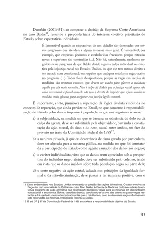 91
Dworkin (2001:451), ao comentar a decisão da Suprema Corte Americana
no caso Bakke11
, ressaltou a preponderância do interesse coletivo, prioritário do
Estado, sobre expectativas individuais:
É lamentável quando as expectativas de um cidadão são derrotadas por no-
vos programas que atendem a algum interesse mais geral. É lamentável, por
exemplo, que empresas pequenas e estabelecidas fracassem porque estradas
novas e superiores são construídas (...). Não há, naturalmente, nenhuma su-
gestão nesse programa de que Bakke divide alguma culpa individual ou cole-
tiva pela injustiça racial nos Estados Unidos, ou que ele tem menos direito a
ser tratado com consideração ou respeito que qualquer estudante negro aceito
no programa (...). Todos ficam desapontados, porque as vagas em escolas de
medicina são recursos escassos que devem ser usados para oferecer a sociedade
aquilo que ela mais necessita. Não é culpa de Bakke que a justiça racial agora seja
uma necessidade especial–mas ele não tem o direito de impedir que sejam usadas as
medidas mais eficazes para assegurar essa justiça (grifo nosso).
É importante, então, promover a superação da lógica civilista embutida no
conceito de reparação, que ainda persiste no Brasil, no que concerne à responsabili-
zação do Estado pelos danos impostos à população negra, nos seguintes termos:
a)	 a subjetividade, na medida em que se baseava na existência do dolo ou da
culpa do agente, deve ser substituída pela objetividade, bastando a consta-
tação da ação estatal, do dano e do nexo causal entre ambos, em face do
previsto no texto da Constituição Federal de 198812
;
b)	 a natureza privada, já que era decorrência de dano gerado por particulares,
deve ser alterada para a natureza pública, na medida em que foi constata-
da a participação do Estado como agente causador dos danos aos negros;
c)	 o caráter individualista, visto que os danos eram apreciados sob a perspec-
tiva do indivíduo negro afetado, deve ser substituído pelo coletivo, tendo
em vista que os danos incidem sobre toda população negra ou parte dela;
d)	 o corte negativo da ação estatal, calcada nos princípios da igualdade for-
mal e da não-discriminação, deve passar a ter natureza positiva, com o
11	Caso emblemático nos Estados Unidos envolvendo a questão das ações afirmativas. O caso envolvia os
Regentes da Universidade da Califórnia contra Allan Bakke. A Escola de Medicina da Universidade desen-
volvia programa de ação afirmativa que reservavam dezesseis vagas para as minorias em desvantagem
educacional e econômica. Bakke, candidato branco, candidatou-se a uma das oitenta e quatro vagas res-
tantes e foi rejeitado, mesmo tendo tirado notas que o habilitariam, caso as dezesseis vagas não tivessem
sido reservadas às minorias. Irresignado recorreu à justiça.
12	O art. 37 § 6o
da Constituição Federal de 1988 estabelece a responsabilidade objetiva do Estado.
 