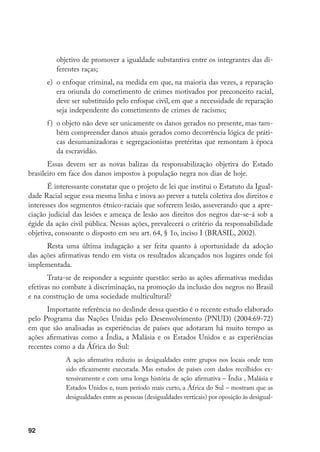 92
objetivo de promover a igualdade substantiva entre os integrantes das di-
ferentes raças;
e)	 o enfoque criminal, na medida em que, na maioria das vezes, a reparação
era oriunda do cometimento de crimes motivados por preconceito racial,
deve ser substituído pelo enfoque civil, em que a necessidade de reparação
seja independente do cometimento de crimes de racismo;
f)	 o objeto não deve ser unicamente os danos gerados no presente, mas tam-
bém compreender danos atuais gerados como decorrência lógica de práti-
cas desumanizadoras e segregacionistas pretéritas que remontam à época
da escravidão.
Essas devem ser as novas balizas da responsabilização objetiva do Estado
brasileiro em face dos danos impostos à população negra nos dias de hoje.
É interessante constatar que o projeto de lei que institui o Estatuto da Igual-
dade Racial segue essa mesma linha e inova ao prever a tutela coletiva dos direitos e
interesses dos segmentos étnico-raciais que sofrerem lesão, asseverando que a apre-
ciação judicial das lesões e ameaça de lesão aos direitos dos negros dar-se-á sob a
égide da ação civil pública. Nessas ações, prevalecerá o critério da responsabilidade
objetiva, consoante o disposto em seu art. 64, § 1o, inciso I (BRASIL, 2002).
Resta uma última indagação a ser feita quanto à oportunidade da adoção
das ações afirmativas tendo em vista os resultados alcançados nos lugares onde foi
implementada.
Trata-se de responder a seguinte questão: serão as ações afirmativas medidas
efetivas no combate à discriminação, na promoção da inclusão dos negros no Brasil
e na construção de uma sociedade multicultural?
Importante referência no deslinde dessa questão é o recente estudo elaborado
pelo Programa das Nações Unidas pelo Desenvolvimento (PNUD) (2004:69-72)
em que são analisadas as experiências de países que adotaram há muito tempo as
ações afirmativas como a Índia, a Malásia e os Estados Unidos e as experiências
recentes como a da África do Sul:
A ação afirmativa reduziu as desigualdades entre grupos nos locais onde tem
sido eficazmente executada. Mas estudos de países com dados recolhidos ex-
tensivamente e com uma longa história de ação afirmativa – Índia , Malásia e
Estados Unidos e, num período mais curto, a África do Sul – mostram que as
desigualdades entre as pessoas (desigualdades verticais) por oposição às desigual-
 