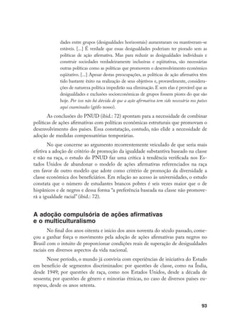 93
dades entre grupos (desigualdades horizontais) aumentaram ou mantiveram-se
estáveis. [...] É verdade que essas desigualdades poderiam ter piorado sem as
políticas de ação afirmativa. Mas para reduzir as desigualdades individuais e
construir sociedades verdadeiramente inclusivas e eqüitativas, são necessárias
outras políticas como as políticas que promovem o desenvolvimento econômico
eqüitativo. [...] Apesar destas preocupações, as políticas de ação afirmativa têm
tido bastante êxito na realização de seus objetivos e, provavelmente, considera-
ções de natureza política impedirão sua eliminação. E sem elas é provável que as
desigualdades e exclusões socioeconômicas de grupos fossem piores do que são
hoje. Por isso não há dúvida de que a ação afirmativa tem sido necessária nos países
aqui examinados (grifo nosso).
As conclusões do PNUD (ibid.: 72) apontam para a necessidade de combinar
políticas de ações afirmativas com políticas econômicas estruturais que promovam o
desenvolvimento dos países. Essa constatação, contudo, não elide a necessidade de
adoção de medidas compensatórias temporárias.
No que concerne ao argumento recorrentemente veiculado de que seria mais
efetiva a adoção de critério de promoção da igualdade substantiva baseado na classe
e não na raça, o estudo do PNUD faz uma crítica à tendência verificada nos Es-
tados Unidos de abandonar o modelo de ações afirmativas referenciados na raça
em favor de outro modelo que adote como critério de promoção da diversidade a
classe econômica dos beneficiários. Em relação ao acesso às universidades, o estudo
constata que o número de estudantes brancos pobres é seis vezes maior que o de
hispânicos e de negros e dessa forma “a preferência baseada na classe não promove-
rá a igualdade racial” (ibid.: 72).
A adoção compulsória de ações afirmativas
e o multiculturalismo
No final dos anos oitenta e início dos anos noventa do século passado, come-
çou a ganhar força o movimento pela adoção de ações afirmativas para negros no
Brasil com o intuito de proporcionar condições reais de superação de desigualdades
raciais em diversos aspectos da vida nacional.
Nesse período, o mundo já convivia com experiências de iniciativa do Estado
em benefício de segmentos discriminados: por questões de classe, como na Índia,
desde 1949; por questões de raça, como nos Estados Unidos, desde a década de
sessenta; por questões de gênero e minorias étnicas, no caso de diversos países eu-
ropeus, desde os anos setenta.
 