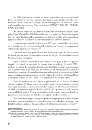 94
Na Índia, fortemente marcada por suas castas sociais que se apropriam de
forma extremamente diversa e desigual dos recursos nacionais, há previsão cons-
titucional, desde 1949, para a adoção de medidas especiais em favor das classes
desfavorecidas, as chamadas “backward classes” (ZWART, 2000:236; PIERRÉ-
CAPS, 2004:310).
Ao analisar a temática dos direitos reconhecidos às minorias nacionais euro-
péias, Pierré-Caps (2004:308-309) conclui que o princípio da discriminação posi-
tiva tem papel fundamental na conciliação do aparente conflito entre princípio de
igualdade de todos os cidadãos e o reconhecimento do direito à diferença.
Lembre-se que o Brasil, desde o século XIX, havia vivenciado a experiência
de o Estado intervir, por intermédio da legislação, para favorecer a integração de
determinado segmento da população13
.
Vale dizer então que, para o Brasil, não é novidade a ação do Estado com o
intuito de promoção de determinado segmento social, que, em um dado momento
histórico, se quis privilegiar.
Nem a dimensão racial dessa ação estatal é nova para o Brasil. A política
imperial de estímulo à imigração de colonos brancos ao longo do século XIX e
também a política de imigração da incipiente República brasileira demonstraram
que a dimensão racial era priorizada na formulação de políticas públicas, sem que
em nenhum momento de nossa história tivesse sido argüida a inconstitucionalidade
dessas políticas com fundamento na suposta violação do princípio isonômico. O que
é novo para o Brasil é a cor – preta – dos beneficiários da política estatal.
Entre os movimentos anti-racistas surgidos no Brasil no final da década de
oitenta e início da década de noventa do século passado, há que se destacar o movi-
mento pela reparação às vítimas da escravidão, lançado em São Paulo em novembro
de 1993, que objetivava, segundo d’Adesky (2001:156), aprofundar a reflexão sobre
a impunidade de autores de atos atentatórios aos direitos dos negros no Brasil, es-
pecialmente a impunidade do Estado e seus agentes diretos e indiretos.
Esse movimento exigiu a adoção de políticas compensatórias a título de repa-
ração, bem como a indenização no valor de cento e dois mil dólares a ser paga pelo
Estado brasileiro a cada um dos descendentes de africanos escravizados no Brasil14
.
13	Ver o Capítulo 3 da dissertação de Vieira Jr. (2004), que apresenta alguns exemplos de atos normativos
editados entre 1822 e 1851 em favor da integração de colonos brancos europeus.
14	À época, o Deputado Federal Paulo Paim (PT/RS) apresentou projeto de lei que continha essa reivindica-
ção e objetivava atribuir, a título de reparação, cento e dois mil reais para cada descendente de escravos
no Brasil. Trata-se do Projeto de Lei no
1.239, de 1995.
 