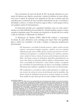 95
Esse movimento do início da década de 90 é de grande relevância na cons-
trução da hipótese que objetiva caracterizar a adoção de políticas de ações afirma-
tivas como a espécie de reparação mais adequada aos fins que se propõe, qual seja,
contribuir para a instituição de uma sociedade multicultural, em que se reconheça a
identidade, a cultura e os valores de brancos, negros, índios e outros grupos étnicos,
sem qualquer espécie de hierarquização.
É interessante perceber que a população brasileira, como um todo, ainda é
arredia à essa idéia defendida da necessidade de o Estado brasileiro reparar os danos
causados à população negra. No entanto, essa resistência se dá pelo fato de se atrelar
a idéia de reparação à indenização em dinheiro15
.
A Declaração de Durban (ONU, 2001:19-20) reafirma a importância
da adoção de ações afirmativas como estratégia para lograr obter uma igualdade
plena e efetiva nas sociedades e de modo a integrar os segmentos populacionais
discriminados:
107. destacamos a necessidade de desenhar, promover e aplicar no plano nacional,
regional e internacional estratégias, programas e políticas, assim como legislação
adequada, que pode incluir medidas especiais e positivas, para promover um desen-
volvimento social eqüitativo e a realização dos direitos civis e políticos, econômicos,
sociais e culturais de todas as vítimas do racismo, da discriminação racial, da xeno-
fobia e das formas conexas de intolerância, dando-lhes, particularmente, um
acesso mais efetivo às instituições políticas, judiciais e administrativas, assim
como a necessidade de incrementar o acesso efetivo à justiça e de garantir
que os benefícios do desenvolvimento, da ciência e da tecnologia contribuam
efetivamente para melhorar a qualidade de vida de todos sem discriminação;
108. reconhecemos a necessidade de adotar medidas afirmativas ou medidas espe-
ciais em favor das vítimas do racismo, da discriminação racial, da xenofobia e das
formas conexas de intolerância para promover sua plena integração na sociedade.
Essas medidas de ação efetiva que hão de incluir medidas sociais, devem estar
15	D’Adesky (2001:181-183) inseriu nos questionários que forneceram base empírica à sua tese de doutora-
mento, uma questão sobre a pertinência da exigência de reparação das perdas advindas da escravidão,
pleiteada por certos grupos do Movimento Negro. A questão foi formulada da seguinte forma: “os negros
devem exigir do governo brasileiro reparação em dinheiro para compensar os sofrimentos de seus ante-
passados durante a escravidão?” As respostas variaram segundo a cor dos entrevistados. Para os brancos
entrevistados: 24,7% concordam totalmente; 3,1% concordam em parte, 2,6% discordam em parte; 30,1%
discordam totalmente; 32,1% não têm opinião formada sobre o assunto e 3,5% não responderam. Para
os negros entrevistados: 22% concordam totalmente; 15,3% concordam em parte; 17,4% discordam em
parte; 41,8% discordam totalmente e 3,5% não têm opinião formada. D’Adesky concluiu que a maioria dos
entrevistados recusava reivindicações consideradas exorbitantes como a exigência do pagamento de uma
indenização monetária em função de prejuízos passados, com receio de que isso servisse como pretexto
para o recrudescimento de conflitos étnico-raciais explícitos.
 
