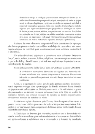 96
destinadas a corrigir as condições que minimizam a fruição dos direitos e a in-
troduzir medidas especiais para permitir a igual participação de todos os grupos
raciais e culturais, lingüísticos e religiosos em todos os setores da sociedade e
para situá-los em pé de igualdade.Entre essas medidas deveriam figurar medidas
especiais para lograr uma representação apropriada nas instituições de ensino,
de habitação, nos partidos políticos, nos parlamentos, no mercado de trabalho,
em particular nos órgãos judiciais, na polícia, no exército e em outros serviços
civis, o que em alguns casos pode exigir reformas eleitorais, reformas agrárias, e
campanhas em prol da participação eqüitativa (tradução e grifo nossos).
A adoção de ações afirmativas por parte do Estado como forma de reparação
dos danos que persistem desde a escravidão e ainda hoje são constatáveis tem a van-
tagem adicional de contribuir para a conformação de uma sociedade multicultural
e pluriétnica.
No multiculturalismo objetiva-se a convivência entre diferentes. Diferentes
“raças”, etnias, valores, costumes, hábitos, religiões e culturas em que se tenta extrair
a partir do diálogo das diferenças pontos de convergência que impulsionem o de-
senvolvimento das nações.
Nesse sentido, importa atentar para o alerta de Clodoaldo Cardoso (2003:164):
A solidariedade multicultural libertadora não significa uma harmonia sóli-
da entre as culturas, mas contém antagonismos e incertezas. Ela está mais
orientada em potencializar pontos de interação do que harmonizar interesses
conflitantes.
Assim, se a reparação dos danos gerados pelas práticas racistas e discrimina-
tórias impostas ao negro com a participação do Estado brasileiro ficasse limitada
ao pagamento de indenizações em dinheiro, correr-se-ia o risco de manter o germe
do preconceito e do racismo em nossa sociedade. Nada seria feito no sentido de
romper as barreiras que separam os negros do exercício de direitos sociais básicos,
do acesso ao mercado de trabalho e à renda.
A adoção de ações afirmativas pelo Estado, além de reparar danos atuais e
prestar contas com a história, promove a inclusão, a integração e o convívio de dife-
rentes; é, por sua vez, um claro compromisso do Estado com a conformação de uma
sociedade diversificada e plural.
A Declaração de Durban, por seu turno, reconhece que a diversidade cul-
tural é um elemento valioso para o desenvolvimento e bem-estar da humanidade
em geral, enriquece a sociedade, e que a preservação e o fomento da tolerância,
 
