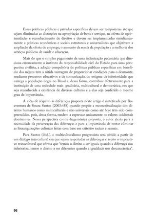 98
Essas políticas públicas e privadas específicas devem ser temporárias até que
sejam eliminadas as distorções na apropriação de bens e serviços, na oferta de opor-
tunidades e reconhecimento de direitos e devem ser implementadas simultanea-
mente a políticas econômicas e sociais estruturais e universalistas que objetivem a
ampliação da oferta de emprego, o aumento da renda da população e a melhoria dos
serviços públicos de saúde e educação.
Mais do que o simples pagamento de uma indenização pecuniária que dire-
ciona erroneamente o instituto da responsabilidade civil do Estado para uma pers-
pectiva civilista, a adoção compulsória de políticas públicas específicas em benefí-
cio dos negros tem a nítida vantagem de proporcionar condições para o desmonte,
mediante processos educativos e de comunicação, do estigma de inferioridade que
carrega a população negra no Brasil e, dessa forma, contribuir efetivamente para a
instituição de uma sociedade mais igualitária, multicultural e democrática, em que
seja reconhecida a existência de diversas culturas e a elas seja conferido o mesmo
grau de importância.
A idéia de respeito às diferenças proposta neste artigo é sintetizada por Bo-
aventura de Souza Santos (2003:458) quando propõe a reconceitualização dos di-
reitos humanos como multiculturais e não universais como até hoje têm sido com-
preendidos, pois, dessa forma, tendem a expressar unicamente os valores ocidentais
dominantes. Nessa perspectiva contra-hegemônica proposta, o autor alerta para a
necessidade da preservação das diferenças e para a importância de tentar eliminar
as hierarquizações culturais feitas com base em critérios raciais e sexuais.
Para Santos (ibid.), o multiculturalismo progressista será obtido a partir de
um diálogo intercultural em que sejam respeitadas as diferenças e aceito o imperati-
vo transcultural que afirma que “temos o direito a ser iguais quando a diferença nos
inferioriza; temos o direito a ser diferentes quando a igualdade nos descaracteriza”.
 