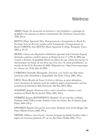 99
Referências
ABREU, Sérgio. Os descaminhos da tolerância: o afro-brasileiro e o princípio da
igualdade e da isonomia no direito constitucional. Rio de Janeiro: Lumen Juris,
1999, 265 p.
BENTO, Maria Aparecida Silva. Branqueamento e branquitude no Brasil. In:
Psicologia Social do Racismo: estudos sobre branquitude e branqueamento no
Brasil. CARONE, Iray; BENTO, Maria Aparecida S. (Org). Petrópolis: Vozes,
2002, p. 25-57.
BRASIL. Câmara dos Deputados. Substitutivo aprovado pela Comissão Especial
destinada a apreciar e proferir parecer ao Projeto de Lei no
3.198, de 2000, que
“institui o Estatuto da Igualdade Racial, em defesa dos que sofrem preconceito ou
discriminação em função de sua etnia, raça e/ou cor, e dá outras providências”, na
reunião do dia 03 de dezembro de 2002. Disponível em: http://www.camara.gov.
br. Acesso em: 30 de julho de 2004.
CARDOSO, Clodoaldo Meneguello. Tolerância e seus limites: um olhar latino-
americano sobre diversidade e desigualdade. São Paulo: Unesp, 2003. 209 p.
CRUZ, Álvaro Ricardo de Souza. O direito à diferença: as ações afirmativas
como mecanismo de inclusão social de mulheres, negros, homossexuais e pessoas
portadoras de deficiência. Belo Horizonte: Del Rey, 2003. 288 p.
D’ADESKY, Jacques. Pluralismo étnico e multi-culturalismo: racismos e anti-
racismos no Brasil. Rio de Janeiro: Pallas, 2001. 246 p.
DERRIDA, Jacques; ROUDINESCO, Elisabeth. De que amanhã...: diálogo.
Tradução André Telles, revisão Antônio Carlos dos Santos. Rio de Janeiro: Jorge
Zahar, 2004. 239 p.
DWORKIN, Ronald. Uma questão de princípio. Tradução Luiz Carlos Borges. São
Paulo: Martins Fontes, 2000. 593 p.
FREYRE, Gilberto. Casa-Grande e Senzala: formação da família brasileira sobre o
regime da economia patriarcal. 47o
ed. rev. São Paulo: Global, 2003. 719 p.
 