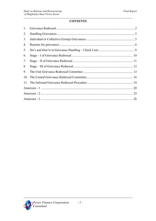 Study on Reforms and Restructuring Final Report
of Meghalaya State Power Sector
Power Finance Corporation - 1 -
CONTENTS
1. Grievance Redressal.................................................................................................... 2
2. Handling Grievances................................................................................................... 3
3. Individual or Collective (Group) Grievances ............................................................. 5
4. Reasons for grievances ............................................................................................... 6
5. Do’s and Don’ts in Grievance Handling – Check Lists.............................................. 8
6. Stage – I of Grievance Redressal.............................................................................. 10
7. Stage – II of Grievance Redressal............................................................................. 11
8. Stage – III of Grievance Redressal ........................................................................... 12
9. The Unit Grievance Redressal Committee ............................................................... 13
10. The Central Grievance Redressal Committee........................................................... 16
11. The Informal Grievance Redressal Procedure.......................................................... 19
Annexure - 1 ..................................................................................................................... 20
Annexure - 2 ..................................................................................................................... 23
Annexure - 3 ..................................................................................................................... 26
Consultant
 
