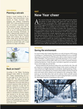 JANUARY 2018 II THE DOLLAR BUSINESS 11
PMI
Back on track?
According to the Nikkei Purchasing
Manager’s Index (PMI) for December
2017, Indian manufacturing rose to a
five-year high of 54.7 from 52.6 in No-
vember 2017. The index measures the
strength of a country’s “economic health”.
A reading above 50 on the index hints at
economic expansion while one below 50
indicates contraction. In July 2017 the
PMI saw a decline to 47.9 from 50.9 in
June 2017. The introduction of GST and
the demonetisation initiative, which re-
sulted in a slowdown in factory outputs,
were factored to be the main reason.
The report findings indicate that India
is recovering from the recent economic
reforms and is getting back on track to
being one of the fastest growing econo-
mies in the world.
INDIA-RUSSIA
Planning a win-win
During a recent meeting of the In-
dia-Russia Inter-Governmental Com-
mission on Trade, Economic, Tech-
nological and Cultural Cooperation
(IRGC-TEC), India and Russia reviewed
areas of economic cooperation, includ-
ing investments, energy and trade. As
a part of the meeting, working groups
were set up for removing barriers for
trade and increasing investments. In
FY2017, bilateral trade reached $7.4 bil-
lion. During Prime Minister Narendra
Modi’s visit to Russia, the two nations
further spoke about advancing discus-
sions on an Indo-Eurasia FTA which is
expected to provide India with a trade
potential of as high as $62 billion.
METHANOL
Saving the environment
In a move to help reduce India’s dependency on crude oil imports, NITI Aayog
is working on a ‘methanol policy’. By promoting methanol as an eco-friendly
alternative to carbon fuels, by 2030 the policy aims to reduce imports of crude
oil by $100 billion. The government is reportedly planning to set up a metha-
nol economy fund worth Rs.4,000-5,000 crore in order to promote domestic
methanol production. Under the plan, Coal India is expected to set up facili-
ties to convert high ash coal into fuel.
Mixing methanol with petroleum reduces the cost of fuel by 10%. This will
go a long way in making transportation cheaper in the country as Indian rail-
ways and ports are highly dependent on petroleum. Speaking during a Parlia-
ment session, Union Minister for Transport Nitin Gadkari said that around 50
ports and vessels will be refitted to use methanol in the coming days. Meth-
anol use can also help reduce fuel costs for railways which currently spends
Rs.15,000 crore per annum on diesel. It is worth noting that India is currently
the third-largest importer of petroleum in the world.
A
fter concerns about the long-term impact of the government reforms
and policies on India’s foreign trade, good news came in the form
of trade data. In November 2017, India’s exports grew by 30.55% to
$26.19 billion against $20.06 billion in November 2016. Exports rose by 13.4%
from October 2017. A y-o-y decline was seen in October 2017, when exports
fell to $23.09 billion from $23.36 billion in October 2016. The growth in ex-
ports, according to reports, has been due to the increase in global demand and
a simplification in taxation with the introduction of GST. Some sectors that
have shown improvements include engineering, gems and jewellery, petro-
leum, pharmaceuticals, chemicals, etc. For the period from April to Novem-
ber 2017, the cumulative exports increased by 12% y-o-y to $196.64 billion.
Despite the growth in exports, the country’s trade deficit continued to rise as
imports saw a y-o-y increase of 19.61% to $40 billion in November 2017. With
the government having announced higher incentives for exporters in the mid-
term FTP review, will the trade deficit now narrow down? Only time will tell.
GST
New Year cheer
 