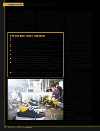 16 THE DOLLAR BUSINESS II JANUARY 2018
COVER STORY FTP 2015-2020 MID-TERM REVIEW
get of $900 billion in exports by FY2020.
With the target looking extremely unre-
alistic half-way through the term, and the
implementation of GST throwing a span-
ner into the works, the government had
its work cut out. With the review, it has
tried to tick most of the boxes to alleviate
the concerns of exporters.
The focus of the mid-term review has
been on labour-intensive sectors and mi-
cro, small and medium enterprises (MS-
MEs), which contribute 45% of India's
manufacturing output, over 40% of total
exports and 8% of GDP. The segment has
faced the maximum brunt of the GST
implementation and demonetisation
drive. And, it was about time that their
issues were addressed and alleviated.
The major benefits for MSMEs (and
larger companies) came in the form of
enhancement of duty credit scrips by
2% across all sectors, under the flagship
schemes of Merchandise Exports from
India Scheme (MEIS) and Services Ex-
ports from India Scheme (SEIS). Overall,
the incentives under the two schemes
have been increased by Rs.8,450 crore,
which represent a 33.8% annual rise from
the prevailing Rs.25,000 crore.
The biggest beneficiary of this increase
in incentives seems to be the ready-made
garments and made-ups sector. The po-
tential additional annual cost to the gov-
ernmentbecauseoftheincreasedrewards
on exports of ready-made garments and
made-ups is expected to be Rs.2,743
crore. Similarly, the increased benefits for
exports by MSMEs and labour-incentive
industries such as agriculture, carpets,
leather, marine products, hand tools,
rubber products, sports goods, ceramics,
scientific and medical products and elec-
tronic and telecom components will cost
the exchequer Rs.4,567 crore, annually.
Under SEIS, higher incentives for ser-
vices such as software services, architec-
ture, legal accounting, hospital, engineer-
ing, education, hotels and restaurants will
cost the government around Rs.1,140
crore a year.
In addition, based on feedback from
the foreign trade community, the gov-
ernment has increased the validity of the
duty credit scrips from 18 months to 24
months in order to augment their utility
in the GST regime. The GST rate for the
transfer and sale of scrips has also been
cut down to zero from the earlier 12%. 
While the increase in the rate of re-
wards is expected to directly add to the
bottomline of exporters or at least defray
the monetary impact of GST implemen-
tation, the revision has also taken mea-
sures towards improving existing pol-
icies by easing re-export of goods that
are freely importable. In the same vein,
procedures have been simplified under
the Export Promotion Capital Goods
(EPCG) Scheme for extension of export
obligation (EO) period and shifting of
capital goods.
Similarly, the government has allowed
the import of second-hand goods for re-
pairing or refurbishing purpose, in order
to facilitate employment generation in
repair services sector. In addition, bene-
Leather and footwear industry is of the opinion that the increase in MEIS scrip value will help
in promoting innovation and improving price competitiveness of Indian exports.
FTP mid-term review highlights
Overall annual incentives increased by Rs.8,450 crore (a 33.8% increase).
The FTP would focus on micro, small and medium enterprises, labour-intensive
segments and the agriculture sector.
FTP incentives now cover 8,000 of the total 12,000 lines of items.
Incentives for goods exports is Rs.4,567 crore, and for services exports
is Rs.1,140 crore.
This is in addition to the recently announced incentives for ready-made garments.
Self-certification scheme for duty-free imports.
FTP is a dynamic document and regular changes are made to increase value
addition in the country, generate more employment and boost exports.
The review includes a 2% increase each in incentive rates of the Merchandise
Exports from India Scheme (MEIS) and Services Export from India Scheme (SEIS).
Of these incentives, Rs.749 crore is for leather and footwear, Rs.1,354 crore for
agriculture and related items, Rs.759 crore for marine exports, Rs.369 crore for
telecom and electronic items, Rs.921 crore for handmade carpets, Rs.193 crore for
medical and surgical equipment and Rs.1,140 crore is for textiles and readymade
garments.
A new trade data analytics division under the Directorate General of Foreign
Trade (DGFT) will be created to analyse real time data to help fine-tune policy.
 