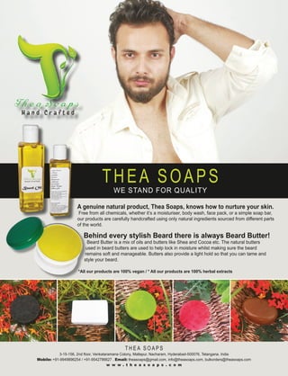 T H E A S O A P S
3-15-156, 2nd floor, Venkataramana Colony, Mallapur, Nacharam, Hyderabad-500076, Telangana. India
Mobile: +91-9949896254 / +91-9542786627 . Email: theasoaps@gmail.com, info@theasoaps.com, bulkorders@theasoaps.com
w w w . t h e a s o a p s . c o m
A genuine natural product, Thea Soaps, knows how to nurture your skin.
Free from all chemicals, whether it’s a moisturiser, body wash, face pack, or a simple soap bar,
our products are carefully handcrafted using only natural ingredients sourced from different parts
of the world.
Behind every stylish Beard there is always Beard Butter!
Beard Butter is a mix of oils and butters like Shea and Cocoa etc. The natural butters
used in beard butters are used to help lock in moisture whilst making sure the beard
remains soft and manageable. Butters also provide a light hold so that you can tame and
style your beard.
*All our products are 100% vegan / * All our products are 100% herbal extracts
THEA SOAPS
WE STAND FOR QUALITY
 