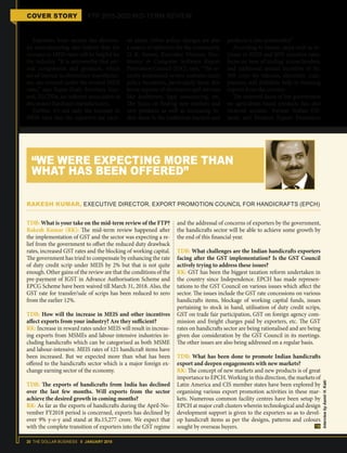 20 THE DOLLAR BUSINESS II JANUARY 2018
COVER STORY FTP 2015-2020 MID-TERM REVIEW
Exporters from sectors like electron-
ics manufacturing also believe that the
increase in MEIS rates will be helpful for
the industry. “It is noteworthy that sev-
eral components and products, which
are of interest to electronics manufactur-
ers, are covered under the revised MEIS
rates,” says Rajoo Goel, Secretary Gen-
eral, ELCINA, an industry association of
electronics hardware manufacturers.
Further, it's not only the increase in
MEIS rates that the exporters are excit-
ed about. Other policy changes are also
a source of optimism for the community.
D. K. Sareen, Executive Director, Elec-
tronics & Computer Software Export
Promotion Council (ESC), says, “The re-
cently announced review contains many
policy incentives, particularly those that
boost exports of electronics and services
like healthcare, legal outsourcing, etc.
The focus on finding new markets and
new products as well as increasing In-
dia’s share in the traditional markets and
products is also noteworthy.”
According to Sareen, steps such as in-
crease in MEIS and SEIS incentive rates,
focus on ‘ease of trading’ across borders,
and additional annual incentive of Rs.
369 crore for telecom, electronic com-
ponents, will definitely help in boosting
exports from the country.
The renewed focus of the government
on agriculture-based products has also
recieved acclaim. Former Indian Oil-
seeds and Produce Export Promotion
TDB: What is your take on the mid-term review of the FTP?
Rakesh Kumar (RK): The mid-term review happened after
the implementation of GST and the sector was expecting a re-
lief from the government to offset the reduced duty drawback
rates, increased GST rates and the blocking of working capital.
The government has tried to compensate by enhancing the rate
of duty credit scrip under MEIS by 2% but that is not quite
enough. Other gains of the review are that the conditions of the
pre-payment of IGST in Advance Authorisation Scheme and
EPCG Scheme have been waived till March 31, 2018. Also, the
GST rate for transfer/sale of scrips has been reduced to zero
from the earlier 12%.
TDB: How will the increase in MEIS and other incentives
affect exports from your industry? Are they sufficient?
RK: Increase in reward rates under MEIS will result in increas-
ing exports from MSMEs and labour-intensive industries in-
cluding handicrafts which can be categorised as both MSME
and labour-intensive. MEIS rates of 121 handicraft items have
been increased. But we expected more than what has been
offered to the handicrafts sector which is a major foreign ex-
change earning sector of the economy.
TDB: The exports of handicrafts from India has declined
over the last few months. Will exports from the sector
achieve the desired growth in coming months?
RK: As far as the exports of handicrafts during the April-No-
vember FY2018 period is concerned, exports has declined by
over 9% y-o-y and stand at Rs.15,277 crore. We expect that
with the complete transition of exporters into the GST regime
and the addressal of concerns of exporters by the government,
the handicrafts sector will be able to achieve some growth by
the end of this financial year.
TDB: What challenges are the Indian handicrafts exporters
facing after the GST implementation? Is the GST Council
actively trying to address these issues?
RK: GST has been the biggest taxation reform undertaken in
the country since Independence. EPCH has made represen-
tations to the GST Council on various issues which affect the
sector. The issues include the GST rate concessions on various
handicrafts items, blockage of working capital funds, issues
pertaining to stock in hand, utilisation of duty credit scrips,
GST on trade fair participation, GST on foreign agency com-
mission and freight charges paid by exporters, etc. The GST
rates on handicrafts sector are being rationalised and are being
given due consideration by the GST Council in its meetings.
The other issues are also being addressed on a regular basis.
TDB: What has been done to promote Indian handicrafts
export and deepen engagements with new markets?
RK: The concept of new markets and new products is of great
importance to EPCH. Working in this direction, the markets of
Latin America and CIS member states have been explored by
organising various export promotion activities in these mar-
kets. Numerous common facility centres have been setup by
EPCH at major craft clusters wherein technological and design
development support is given to the exporters so as to devel-
op handicraft items as per the designs, patterns and colours
sought by overseas buyers.
RAKESH KUMAR, EXECUTIVE DIRECTOR, EXPORT PROMOTION COUNCIL FOR HANDICRAFTS (EPCH)
“WE WERE EXPECTING MORE THAN
WHAT HAS BEEN OFFERED”
InterviewbyAamirH.Kaki
 