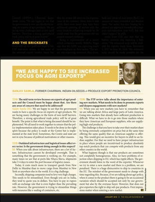JANUARY 2018 II THE DOLLAR BUSINESS 21
Council (IOPEPC) Chairman Sanjiv
Sawla states, “We are happy to see that
the government is now specifically focus-
sing on exports of agri products. We are
facing many challenges such as non-tariff
barriers. Therefore, a strong agricultural
trade policy will be of great benefit.”
AND THE BRICKBATS
Even with all the positives steps in the
FTP mid-term review, in the wake of
the subdued export market, many feel
that the review fell short on the expecta-
tions of the industry. Many believe that
while short-term issues may have been
addressed, painting all sectors with the
same brush by enhancing rewards by 2%
could mean that the government did not
analyse sectoral problems.
Being a representative of a sector
which comprises mostly MSMEs, Magu
says that the AEPC was expecting much
more emphasis on their sector. “The sec-
tor was expecting enhanced duty draw-
back and rebate of state levies (RoSL) on
account of many embedded and blocked
taxes. The sector was also hoping for a
phased-out approach towards policy sup-
port rationalisation, post-GST. But that
didn't happen,” he adds.
Amin from CLE also says that the
leather industry was expecting a little
more. “The enhanced scrip will be avail-
able for exports made from November
1, 2017 to June 30, 2018. This enhanced
scrip should be made available for the
TDB: The mid-term review focusses on exports of agri prod-
ucts and the Council must be happy about that. Are there
any areas of concern that need to be addressed?
Sanjiv Sawla (SS): We are happy to see that the government
wants to have a specific focus on exports of agri products. We
are facing many challenges in the form of non-tariff barriers.
Therefore, a strong agricultural trade policy will be of great
benefit. The point is that what is being discussed should be im-
plemented. We all need to work together to ensure that the pol-
icy implementation takes place. It needs to be done in the right
spirit because the policy is made at the Centre but is imple-
mented at the state level. Sometimes, the Centre and state are
not in sync because of political motivations or other reasons.
TDB: Outdated infrastructure and logistical issues affect ev-
ery sector. Is the government doing enough in this respect?
SS: When you talk about infrastructure, there are a lot of fac-
tors. Infrastructure cannot be developed overnight. That is
something that the government is working on. For example,
many times we see that at ports like Nhava Sheva, shipments
take 3-4 days to enter the port because of logistics issues.
Today, it costs much more to transport goods from New
Delhi to Mumbai than to move cargo from Mumbai to New
York or anywhere else in the world. It is a big challenge.
Secondly, shipping companies tend to levy very high charges.
This needs to be streamlined. Even though you are in India,
they tend to quote you in dollars. You have to pay in rupees
with an exchange rate that is even higher than the prevailing
rate. However, the government is trying to streamline things
with measures like e-sealing of containers, etc.
TDB: The FTP review talks about the importance of enter-
ing new markets. What needs to be done to promote exports
and deepen engagements with new markets?
SS: When you say new markets you have to remember that
we are talking about Africa and large parts of Latin America.
Going into markets that already have sufficient production is
difficult. What we have to do is go into those markets where
they have American and European suppliers, who are supply-
ing high-end products.
The challenge is that you have to take over their market share
by being extremely competitive on price but at the same time
offering the same quality that an American supplier is offer-
ing. This would give an incentive for buyers to shift to an In-
dian supplier. For that we need to have proper infrastructure
in place where people are incentivised to produce absolutely
top-notch products that can compete with products from any
other country in the world.
What happens though is that our products are sometimes
not completely homogeneous. Also, we have problems of re-
jection when shipping to EU, which has ripple effects. The gov-
ernment should listen to the word of the exporter. Whenever
we try to enter a new market and there is a problem, we are
penalised. There is a huge disincentive to ship to countries in
the EU. The mindset of the government needs to change with
time regarding this. Because, if we are talking about agri policy,
when it comes to the product there is going to be an occasional
variation which should be accepted not only by our govern-
ment but also by the overseas buyer. However, that does not
give exporters the right to ship sub-par products. First impres-
sions matter when entering a new market.
“WE ARE HAPPY TO SEE INCREASED
FOCUS ON AGRI EXPORTS”
SANJIV SAWLA, FORMER CHAIRMAN, INDIAN OILSEEDS & PRODUCE EXPORT PROMOTION COUNCIL
InterviewbyAnishaaKumar
 