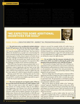 22 THE DOLLAR BUSINESS II JANUARY 2018
COVER STORY FTP 2015-2020 MID-TERM REVIEW
entire policy period, i.e. till 2020, as this
is extremely important to reverse the cur-
rent downtrend in exports and achieve
the envisaged 10% growth in exports.”
As far as textiles are concerned, Ujw-
al R. Lahoti, Chairman, TEXPROCIL, is
of the opinion that while the review has
increased incentives under the MEIS for
some sectors, other sectors in need of at-
tention have been overlooked.
“The sectors that have been excluded
are cotton yarn and cotton fabrics. MEIS
and interest equalisation schemes have
not been extended to cotton yarn. This
industry is struggling with issues like in-
ternational prices not being in line with
Indian prices, problems associated with
price instability, etc. Therefore, there is
a need to extend some kind of benefit to
this sector,” says Lahoti. However, he is
hopeful that the government will recon-
sider these sectors in the coming days.
While Goel from ELCINA welcomes
the policy initiatives, he is not happy
with the fact that many sector-specific
challenges remain unattended. “While
we welcome the additional 2% incentive
under MEIS, the disabilities faced by
Indian electronics manufacturers range
from 8-10%, based on the level of value
TDB: The mid-term review was delayed to include solutions
to post-GST grievances. How far have they been provided?
Rahul Shukla (RS): In the review, they have tried to address
GST issues by raising MEIS and SEIS rates. They have tried to
address the drawback loss as people were concerned that the
drop in drawback benefit after the implementation of GST was
impacting exports. Further, drop in exports in October due to
cash flow challenges and delayed refunds was an issue as well.
Hopefully, with the incremental rates, benefit will now accrue
to exporters including service exporters. It is expected to offset
the challenges in refunds of GST and lower drawback rate.
While EOUs have been given some procedural relief, we ex-
pected additional incentives for EOUs which have been con-
tributing to exports significantly and have been on par with
SEZs. Extension of SEIS benefit to STP units, as allowed to SEZ
units, could have been looked into. Further, to address the cash
flow issue, option of E-wallet for imports should be considered.
However, in the short-term, retaining status quo for scrips
under MEIS/SEIS, as was done in case of Advance Authorisa-
tion and EPCG, would have been helpful, especially for export-
ers who rely on post-export benefits.
TDB: The review introduced a new logistics policy. What are
the areas that need to be focused on to reduce logistics cost?
RS: There are many issues at play with regards to logistics.
The Customs Act is being rewritten. There are also delibera-
tions happening at the ministry level with the stakeholders
and CBEC. A great idea is the concept of authorised economic
operators (AEO) and our logistics operators can also given a
similar status. However, the current benefits to AEOs like ease
of obtaining warehouse licensing, bond waiver or reduction in
transit bond norms, etc., are minimal. There are no significant
advantages. Additional incentives must be looked into for this
scheme to succeed. For example, facility of E-wallet, lower or
priority examination norms, faster transit clearances, priority
amendment in Import General Manifest (IGM) and provision-
al release of goods, etc., can help. Increasing connectivity with
infrastructure development, usage of IT tools and data analyt-
ics, and establishment of a single window logistics hub for us-
ers will also be a step in the right direction.
TDB: Do you believe that the measures introduced in the
FTP review will be successful in achieving the goals? Is the
thinking of the government in sync with that of traders?
RS: The revisions in Foreign Trade Policy 2015-2020 have rec-
ognised the need to go beyond taxes and incentives and look at
trade facilitation and promotion as a whole in terms of process-
es, documentation, and support from state governments. We
are hopeful that a positive trade partnership outlook is being
adopted by the government.
However, change takes time and requires continuous efforts.
Significant procedural changes have been brought about since
2015 by the government and the shift is towards data analyt-
ics and smart tools. The government is committed to keep on
working at improving ease of doing business and trade facilita-
tion parameters within the country.
Effects of the efforts are already visible in the “whole gov-
ernment” approach. Hopefully, the issues, as they arise, will be
looked into constantly and resolved in partnership with trade
and industry in a positive manner. There are bound to be chal-
lenges of mindset and practices which with commitment can
always be overcome.
The government as well as traders realise the need to be
competitive in global trade, hence, a continuous partnership
with proactive addressal of issues will help in achieving the
goals that have been set.
RAHUL SHUKLA, EXECUTIVE DIRECTOR – INDIRECT TAX, PRICEWATERHOUSECOOPERS
“WE EXPECTED SOME ADDITIONAL
INCENTIVES FOR EOUs”
InterviewbyAnishaaKumar
 