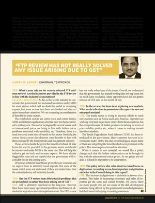 JANUARY 2018 II THE DOLLAR BUSINESS 23
addition. To restore our export compet-
itiveness, MEIS should be in the range
of 5-9%, with 5% for finished products
and PCB assemblies and 7-9% for com-
ponents and semiconductors,” says Goel.
Having that said, Goel believes that
incentive is just one way of supporting
exports. The government needs to work
on creating a conducive ecosystem for
exporters. There are bottlenecks, in terms
of infrastructure, shipping delays, errat-
ic power supply, archaic labour laws, etc,
which act as a drag on Indian exports.
"These are the areas that require more
government attention,” adds Goel.
Ecohing similar sentiments, Sareen
of ESC India says, “Regarding services
exports, such as software and solutions,
the facilities extended are skewed. For
instance, only units located in SEZs can
avail the zero-rating of GST for supplies.
This should be extended to all units, irre-
spective of their location, since setting up
units in SEZs is costlier in terms of rent-
als and other costs.”
Dr. Vinay Sharma, Officiating Chair-
man, Export Promotion Council for
EOUs & SEZs (EPCES), believes that the
changes in the review are cosmetic. “In
many ways, the changes introduced this
TDB: What is your take on the recently released FTP mid-
term review? Are the incentives provided in the FTP review
in line with the industry’s expectations?
Ujwal R. Lahoti (URL): As far as the textile industry is con-
cerned, the government has increased incentives under MEIS
for most sectors which will no doubt be useful in increasing
exports, but some sectors have been overlooked and they re-
quire immediate attention. We are expecting reconsideration
of benefits for some sectors.
The overlooked sectors are cotton yarn and cotton fabrics.
MEIS and interest equalisation schemes have not been extend-
ed to cotton yarn. This sector is plagued by several issues such
as international prices not being in line with Indian prices,
problems associated with instability, etc. Therefore, there is a
need to extend some kind of benefit to this sector. Similarly, the
cotton fabrics sector also deserves some benefits in line with
those enjoyed by the home textiles and the garment industry.
These sectors should be given the benefit of refund of state
levies the way it's provided to the garments sector and should
be incentivised under MEIS at the same rate. This will help the
industry get on track and increase exports. We have already
flagged this issue and are hopeful that the government will re-
consider this in the coming days.
Of course, whatever benefits are given, they are welcome and
we expect them to definitely boost exports. But some of the
issues which were not addressed, if they are looked into, then
the cotton industry will definitely benefit.
TDB: Has the FTP review been able to tackle problems that
are procedural in nature like those arising out of GST?
URL: GST is definitely beneficial in the long-run. However,
there have been many operational problems and financial ob-
stacles for exporters since its implementation. The FTP review
has not really solved any of the issues. Overall, we understand
that the government has started looking into solving issues but
we need faster resolution. Many exporters have still not gotten
refunds of GST paid in the month of July.
TDB: In the review, the focus is on exploring new markets.
What needs to be done to promote textile exports in new and
untapped markets?
URL: The textile sector is trying to increase efforts to reach
new markets such as Africa and Latin America. Exporters are
working very hard to get more orders from these countries, but
the competitiveness of Indian products is lacking in terms of
price stability, quality, etc., when it comes to making inroads
into these markets.
The Textile Upgradation Fund Scheme (TUFS) has been in-
troduced by the government. Many exporters have put in in-
vestments under TUFS, but due to technological issues many
of them are not getting the benefits which were promised in the
policy. This issue requires immediate attention.
When it comes to raw material, we would like a policy
change such that the Indian cotton prices can be brought in
line with the international cotton prices. As our prices are vol-
atile, it is hard for exporters to be competitive.
TDB: The policy review also talks about increased focus on
digitisation. According to you, how important is digitisation
and what is the Council doing in this regard?
URL: The increase in digitisation is definitely in favour of ex-
porters. This helps in increasing awareness and helps all ex-
porters get the same and correct benefits. Of course, there
are many people who are not aware of the skill development
schemes being offered by the government towards digitisation,
but the Council is helping in creating awareness.
UJWAL R. LAHOTI, CHAIRMAN, TEXPROXCIL
“FTP REVIEW HAS NOT REALLY SOLVED
ANY ISSUE ARISING DUE TO GST”
InterviewbyAnishaaKumar
 