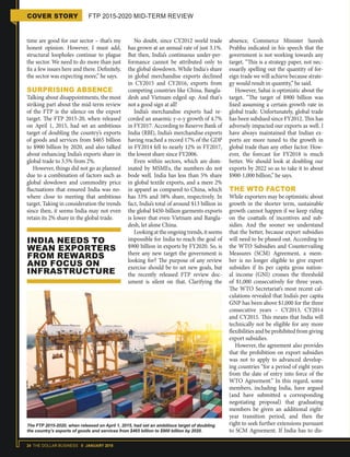 24 THE DOLLAR BUSINESS II JANUARY 2018
COVER STORY FTP 2015-2020 MID-TERM REVIEW
time are good for our sector – that’s my
honest opinion. However, I must add,
structural loopholes continue to plague
the sector. We need to do more than just
fix a few issues here and there. Definitely,
the sector was expecting more,” he says.
SURPRISING ABSENCE
Talking about disappointments, the most
striking part about the mid-term review
of the FTP is the silence on the export
target. The FTP 2015-20, when released
on April 1, 2015, had set an ambitious
target of doubling the country’s exports
of goods and services from $465 billion
to $900 billion by 2020, and also talked
about enhancing India’s exports share in
global trade to 3.5% from 2%.
However, things did not go as planned
due to a combination of factors such as
global slowdown and commodity price
fluctuations that ensured India was no-
where close to meeting that ambitious
target. Taking in consideration the trends
since then, it seems India may not even
retain its 2% share in the global trade.
No doubt, since CY2012 world trade
has grown at an annual rate of just 3.1%.
But then, India’s continuous under-per-
formance cannot be attributed only to
the global slowdown. While India's share
in global merchandise exports declined
in CY2015 and CY2016, exports from
competing countries like China, Bangla-
desh and Vietnam edged up. And that's
not a good sign at all!
India’s merchandise exports had re-
corded an anaemic y-o-y growth of 4.7%
in FY2017. According to Reserve Bank of
India (RBI), India’s merchandise exports
having reached a record 17% of the GDP
in FY2014 fell to nearly 12% in FY2017,
the lowest share since FY2006.
Even within sectors, which are dom-
inated by MSMEs, the numbers do not
bode well. India has less than 5% share
in global textile exports, and a mere 2%
in apparel as compared to China, which
has 33% and 38% share, respectively. In
fact, India’s total of around $13 billion in
the global $450-billion garments exports
is lower that even Vietnam and Bangla-
desh, let alone China.
Lookingattheongoingtrends,itseems
impossible for India to reach the goal of
$900 billion in exports by FY2020. So, is
there any new target the government is
looking for? The purpose of any review
exercise should be to set new goals, but
the recently released FTP review doc-
ument is silent on that. Clarifying the
absence, Commerce Minister Suresh
Prabhu indicated in his speech that the
government is not working towards any
target. “This is a strategy paper, not nec-
essarily spelling out the quantity of for-
eign trade we will achieve because strate-
gy would result in quantity,” he said.
However, Sahai is optimistic about the
target. “The target of $900 billion was
fixed assuming a certain growth rate in
global trade. Unfortunately, global trade
has been subdued since FY2012. This has
adversely impacted our exports as well. I
have always maintained that Indian ex-
ports are more tuned to the growth in
global trade than any other factor. How-
ever, the forecast for FY2018 is much
better. We should look at doubling our
exports by 2022 so as to take it to about
$900-1,000 billion,” he says.
THE WTO FACTOR
While exporters may be optimistic about
growth in the shorter term, sustainable
growth cannot happen if we keep riding
on the coattails of incentives and sub-
sidies. And the sooner we understand
that the better, because export subsidies
will need to be phased out. According to
the WTO Subsidies and Countervailing
Measures (SCM) Agreement, a mem-
ber is no longer eligible to give export
subsidies if its per capita gross nation-
al income (GNI) crosses the threshold
of $1,000 consecutively for three years.
The WTO Secretariat’s most recent cal-
culations revealed that India’s per capita
GNP has been above $1,000 for the three
consecutive years – CY2013, CY2014
and CY2015. This means that India will
technically not be eligible for any more
flexibilities and be prohibited from giving
export subsidies.
However, the agreement also provides
that the prohibition on export subsidies
was not to apply to advanced develop-
ing countries “for a period of eight years
from the date of entry into force of the
WTO Agreement.” In this regard, some
members, including India, have argued
(and have submitted a corresponding
negotiating proposal) that graduating
members be given an additional eight-
year transition period, and then the
right to seek further extensions pursuant
to SCM Agreement. If India has to dis-
INDIA NEEDS TO
WEAN EXPORTERS
FROM REWARDS
AND FOCUS ON
INFRASTRUCTURE
The FTP 2015-2020, when released on April 1, 2015, had set an ambitious target of doubling
the country’s exports of goods and services from $465 billion to $900 billion by 2020.
 