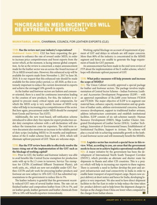 JANUARY 2018 II THE DOLLAR BUSINESS 25
TDB: Has the review met your industry’s expectations?
Mukhtarul Amin (MA): CLE has been requesting the gov-
ernment to enhance the rate of reward under MEIS, in order
to increase price competitiveness and boost exports from the
sector which, at the moment, is facing intense global competi-
tion. As far as the review is concerned, a major announcement
made for the leather sector was an across-the-board increase of
2% in MEIS reward rates. However, this enhanced scrip will be
available for exports made from November 1, 2017 to June 30,
2018. It is our request that this enhanced rate should be made
available for the entire policy period, i.e. till 2020, as this is ex-
tremely important to reduce the current downtrend in exports
and achieve the envisaged 10% growth in exports.
As the leather and footwear sectors are fashion and consum-
er-oriented, there is a need for continuous innovation leading
to the creation of new products. For this, the industry is re-
quired to procure many critical inputs and components, for
which the MEIS scrip is very useful. Increase of MEIS scrip
value will help in increasing price competitiveness of the sector.
But here again, procurement under MEIS should be exempted
from Goods and Services Tax (GST).
Additionally, the new trust-based, self-ratification scheme
introduced to allow duty-free inputs for export production un-
der duty exemption schemes with a self-declaration will also
reduce the transaction costs for exporters. The mid-term re-
view document also mentions an increase in the validity period
of duty scrips (including MEIS) to 24 months and implemen-
tation of the E-wallet scheme from April 1, 2018, which will
eliminate upfront payment of GST. These are welcome steps.
TDB: Has the FTP review been able to effectively resolve the
issues rising out of the implementation of the GST such as
the blockage of working capital?
MA: Prior to GST, the leather and footwear industry was able
to avail benefits like Central Excise exemption for production
units with up to Rs.1.5 crore in turnover, Service Tax exemp-
tion for CETPs (Combined Effluent Treatment Plants), job
work units, etc., which are now not available under GST. Fur-
ther, CETPs and job work for procuring leather products and
footwear are now subject to 18% GST. CLE has submitted rep-
resentations to the government to reduce this to 5%.
The leather industry is grateful that the government recent-
ly reduced GST rates of several leather items. The rate cut on
finished leather and composition leather from 12% to 5%, and
on leather goods, leather garments and leather chemicals from
28% to 18% will benefit exporters tremendously.
Working capital blockage on account of requirement of pay-
ment of GST and delays in refunds are still major concerns.
More than 80% of the industry is concentrated in the MSME
segment and hence are unable to generate the huge require-
ment of funds for GST payment.
An announcement has been made in the mid-term review of
FTP about the implementation of the E-wallet scheme, which I
hope will eliminate upfront payment of GST.
TDB: What policy measures will help promote and increase
the scope of MSMEs?
MA: The Union Cabinet recently approved a special package
for leather and footwear sectors. The package involves imple-
mentation of Central Sector Scheme – Indian Footwear, Leath-
er and Accessories Development Programme (ILDP) – with
an approved expenditure of Rs.2,600 crore between FY2018
and FY2020. The major objective of ILDP is to augment raw
material base, enhance capacity, modernisation and up-grada-
tion of leather units, address environmental concerns, human
resource development, support to traditional leather artisans,
address infrastructure constraints and establish institutional
facilities. ILDP consists of six sub-schemes namely: Human
Resource Development (HRD); Mega Leather Cluster; Inte-
grated Development of Leather Sector (IDLS); Leather Tech-
nology, Innovation & Environmental Issues; Establishment of
Institutional Facilities; Support to Artisan. The scheme will
play a crucial role in achieving sustainable growth in the leath-
er and footwear sector and will immensely benefit the MSMEs.
TDB: Logistics sector has received a special focus in this re-
view. What, according to you, are areas that the government
needs to focus on to achieve logistics operational excellence?
MA: A major initiative by the government has been the de-
velopment of International North South Transport Corridor
(INSTC), which provides an alternate and shorter route for
shipments to Russia and other CIS countries. This is a proj-
ect which will help in increasing our exports to these regions.
There is currently a need to further develop the port and air-
port infrastructure and road connectivity in India in order to
enable faster transport of export/import cargo. Buyers now ex-
pect delivery at short notice and hence for India, developing lo-
gistics is very important. We also need to have direct shipment
facilities to the Far-East in order to help reduce the time taken
for product delivery and to help lower the shipment charges to
Europe as the charges from China are lower when compared to
the charges from Indian shores.
“INCREASE IN MEIS INCENTIVES WILL
BE EXTREMELY BENEFICIAL”
MUKHTARUL AMIN, CHAIRMAN, COUNCIL FOR LEATHER EXPORTS (CLE)
InterviewbyAnishaaKumar
 