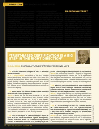 26 THE DOLLAR BUSINESS II JANUARY 2018
COVER STORY FTP 2015-2020 MID-TERM REVIEW
continue the export promotion schemes
such as MEIS, SEIS, Advance Authorisa-
tion and EPCG, it should look at phasing
them out eventually while simultaneous-
ly replacing them with WTO compatible,
aternative schemes.
Clarifying WTO's rules, Sahai says,
“The special and differential treatment
available under Annex-VII will no longer
be available to us. However, this is some-
thing which we should not regret as we
are on our course to become a developed
economy. Moreover, even after gradu-
ating out of the threshold limit so as to
continue with a subsidy, WTO does al-
low countries to give subsidies for R&D,
adhering to the environmental norms
and promoting backward areas.”
Let us keep in mind that most subsi-
dies have been provided to do away with
the cost disability factor. The high cost
of credit, high logistics cost, increasing
transaction cost, infrastructure inade-
quacies, adversely affects India's export-
ers. The subsidy given by the government
to some extent offset these losses. "If the
government is in a position to address
these challenges in medium-term, Indi-
an exports may not require any subsidy,”
adds Sahai. He believes that it will work
in everyone's favour if the government
starts distancing exporters from rewards
and work towards structural reforms to
create a conducive business environment.
AN ONGOING EFFORT
The FTP 2015-2020 review was refresh-
ing to the extent that it has acknowledged
that the major hurdles to India’s compet-
itiveness were domestic, like infrastruc-
ture bottlenecks, complex procedures,
high logistics costs, etc. The govern-
ment has said that it will adopt a ‘whole
of government’ approach to deal with
these issues. In fact, measures that have
been taken by the government to address
these issues, like setting up of a logistics
division, a National Trade Facilitation
Committee under the Cabinet Secretary,
formulating a National Trade Facilitation
Action Plan, and launch of a Trade Infra-
structure for Export Scheme (TIES) are
TDB: What are your initial thoughts on the FTP mid-term
review document?
H. K. L. Magu (HKLM): The increase in the MEIS rates has
been a positive step. Besides this, the other critical areas that
the FTP review has dealt with is trade facilitation and easing
capital blockage. However, exporters presently need a level
playing field while competing with other countries. The post-
GST dilution of duty drawbacks and FTP benefits needs to be
looked into urgently.
TDB: Would you say that the mid-term review has addressed
most concerns raised by exporters ?
HKLM: I believe that the mid-term review of FTP has cov-
ered many issues like enhancement of MEIS, increased validity
of scrips, zero duty on scrips, 24x7 facility to more seaports,
no norms fixation, etc. These steps will positively impact the
industry. However, enhanced duty drawback, RoSL and wider
usage of MEIS scrips are the need of the hour to boost exports
and increase India’s competitiveness in international markets.
The trust-based certification is a big step forward and I hope
this is the start of a new era in ease of doing business.
TDB: India is nearing the WTO threshold which would re-
quire it to end direct subsidies on exports. Subsequently,
schemes such as the MEIS, EPCG and interest equalisation
scheme, as envisioned under the FTP, are likely to get im-
pacted. How do you plan to safeguard your sector’s interests?
HKLM: We have already submitted a proposal to the govern-
ment regarding alternative schemes that can be implemented
after the phase-out of subsidies. Both Drawback and RoSL are
WTO compatible schemes. Therefore, enhanced drawback and
RoSL will surely help the industry to retain the positive growth.
TDB: While the government’s focus is on MSMEs and assist-
ing the Make in India campaign, it however, did not accept
garments exporters’ demand for measures to improve mar-
ket access and cost competitiveness. Your comments.
HKLM: The garment industry was expecting enhanced duty
drawback and RoSL. It was hoping for a phased-out approach
towards policy support rationalisation, post-GST. The sudden
reduction in drawback and other support has detrimentally
impacted business planning and order book positions.
TDB: In a recent meeting with the Chief Economic Advisor
Dr. Arvind Subramanian, AEPC had expressed concerns
over decline in apparel exports due to capital blockage and
a sharp reduction in drawback rates post GST. Has any solu-
tion been proposed in the review?
HKLM: Yes, the Council has been proposing various alterna-
tives for easing the problems being faced due to capital block-
age and sudden reduction in drawback rates. We are hopeful of
a positive response in this matter.
H. K. L. MAGU, CHAIRMAN, APPAREL EXPORT PROMOTION COUNCIL (AEPC)
“TRUST-BASED CERTIFICATION IS A BIG
STEP IN THE RIGHT DIRECTION”
InterviewbyAhmadShariqKhan
 