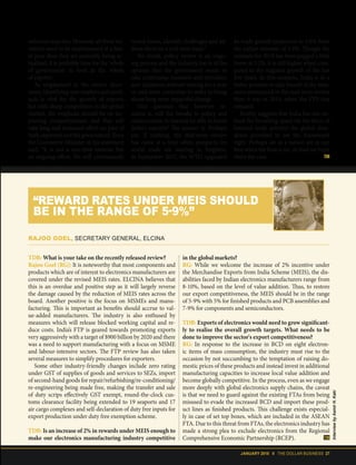 JANUARY 2018 II THE DOLLAR BUSINESS 27
welcome steps too. However, all these ini-
tiatives need to be implemented at a fast-
er pace than they are presently being ac-
tualised. It is probably time for the 'whole
of government' to look at the 'whole
of exports'.
As emphasised in the review docu-
ment, identifying new markets and prod-
ucts is vital for the growth of exports
but with sharp competition in the global
market, the emphasis should be on im-
proving competitiveness and that will
take long and sustained effort on part of
both exporters and the government. Even
the Commerce Minister in his statement
said, “It is not a one-time exercise but
an ongoing effort. We will continuously
revisit issues, identify challenges and ad-
dress them on a real-time basis.”
No doubt, policy review is an ongo-
ing process and the industry too is of the
opinion that the government needs to
take continuous measures and introduce
new initiatives without waiting for a year
or mid-term correction in order to bring
about long-term impactful change.
One question that however re-
mains is, will the tweaks in policy and
enhancement in rewards be able to boost
India's exports? The answer is: Perhaps
yes. If nothing, the mid-term review
has come at a time when prospects for
world trade are starting to brighten.
In September 2017, the WTO upgraded
its trade growth projection to 3.6% from
the earlier estimate of 2.4%. Though the
estimate for 2018 has been pegged a little
lower at 3.2%, it is still higher when com-
pared to the stagnant growth of the last
few years. In this scenario, India is in a
better position to take benefit of the mea-
sures announced in the mid-term review
than it was in 2015, when the FTP was
released.
Reality suggests that India has not uti-
lised the breathing space (in the form of
lowered trade activity) the global slow-
down provided to set the framework
right. Perhaps we as a nation are at our
best when the heat is on. At least we hope
that's the case.
TDB: What is your take on the recently released review?
Rajoo Goel (RG): It is noteworthy that most components and
products which are of interest to electronics manufacturers are
covered under the revised MEIS rates. ELCINA believes that
this is an overdue and positive step as it will largely reverse
the damage caused by the reduction of MEIS rates across the
board. Another positive is the focus on MSMEs and manu-
facturing. This is important as benefits should accrue to val-
ue-added manufacturers. The industry is also enthused by
measures which will release blocked working capital and re-
duce costs. India’s FTP is geared towards promoting exports
very aggressively with a target of $900 billion by 2020 and there
was a need to support manufacturing with a focus on MSME
and labour-intensive sectors. The FTP review has also taken
several measures to simplify procedures for exporters.
Some other industry-friendly changes include zero rating
under GST of supplies of goods and services to SEZs, import
of second-hand goods for repair/refurbishing/re-conditioning/
re-engineering being made free, making the transfer and sale
of duty scrips effectively GST exempt, round-the-clock cus-
toms clearance facility being extended to 19 seaports and 17
air cargo complexes and self-declaration of duty free inputs for
export production under duty free exemption scheme.
TDB: Is an increase of 2% in rewards under MEIS enough to
make our electronics manufacturing industry competitive
in the global markets?
RG: While we welcome the increase of 2% incentive under
the Merchandise Exports from India Scheme (MEIS), the dis-
abilities faced by Indian electronics manufacturers range from
8-10%, based on the level of value addition. Thus, to restore
our export competitiveness, the MEIS should be in the range
of 5-9% with 5% for finished products and PCB assemblies and
7-9% for components and semiconductors.
TDB: Exports of electronics would need to grow significant-
ly to realise the overall growth targets. What needs to be
done to improve the sector's export competitiveness?
RG: In response to the increase in BCD on eight electron-
ic items of mass consumption, the industry must rise to the
occasion by not succumbing to the temptation of raising do-
mestic prices of these products and instead invest in additional
manufacturing capacities to increase local value addition and
become globally competitive. In the process, even as we engage
more deeply with global electronics supply chains, the caveat
is that we need to guard against the existing FTAs from being
misused to evade the increased BCD and import these prod-
uct lines as finished products. This challenge exists especial-
ly in case of set top boxes, which are included in the ASEAN
FTA. Due to this threat from FTAs, the electronics industry has
made a strong plea to exclude electronics from the Regional
Comprehensive Economic Partnership (RCEP).
RAJOO GOEL, SECRETARY GENERAL, ELCINA
“REWARD RATES UNDER MEIS SHOULD
BE IN THE RANGE OF 5-9%”
InterviewbyAamirH.Kaki
 