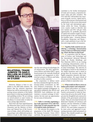 JANUARY 2018 II THE DOLLAR BUSINESS 29
Moreover, Belarus is keen to con-
tribute to the Skill India initiative. We
believe that the extensive experience
Belarus has will be instrumental in sup-
porting various initiatives of the Indian
government in reducing unemployment
and upskilling workers. We are working
on several projects to open Centres of
Excellence in several states in India for
some cutting-edge industries.
MoUs have also been signed between
the Belarusian State Concern of Oil and
Chemistry and the Ministry of Petro-
leum and Natural Gas of the Govern-
ment of India, which will facilitate set-
tinguplarge-scalecollaborativeprojects.
Belarus is ready to offer Indian compa-
nies the most advanced technologies for
oil enhancement. The MoU signed be-
tween Belarus and India’s NBCC, opens
broad prospects for mutually-beneficial
cooperation and engagement in infra-
structure projects in Belarus and India,
as well as in other countries.
The cooperation in defence sector
has been initiated through the Joint Be-
larusian-Indian Commission on Mil-
itary-Technical Cooperation. We also
have regular exchange of delegations in
specialised exhibitions like MILEX and
DEFEXPO. Such exhibitions not only
maintain a constant exchange of infor-
mation, but also open up opportunities
for new areas of interaction.
TDB: India is currently negotiating a
free trade agreement (FTA) with EEU.
What kind of trade potential does the
FTA hold for India and Belarus ?
VAP: We welcome the progress in the
preparation of the draft FTA between
the Eurasian Economic Union (EEU)
and India. The agreement is intended to
contribute to the further development
of trade and economic cooperation be-
tween India and EEU members. The
FTA with EEU will facilitate free move-
ment of goods, services, capital and la-
bour as well as pursue a harmonised and
unified policy in the sectors determined
by the treaty and international agree-
ments within the Union. Nowadays,
every country needs to diversify into
new markets and EEU will give India
opportunities for profitable placement
of capital and seamless supply of manu-
factured goods to the vast market of the
five-member states – Armenia, Belarus,
Kazakhstan, Kyrgyzstan and Russia –
with a trade potential of up to $62 bil-
lion and a large number of consumers.
TDB: Together, both countries are con-
sidering a technology demonstration
centre to showcase Belarusian technol-
ogy. What’s the latest on that front?
VAP: In cooperation with the Depart-
ment of Science and Technology and
the International Advanced Research
Centre for Powder Metallurgy and
New Materials (ARCI), we are creating
a technology demonstration centre in
Hyderabad where Belarus will showcase
its latest technologies. The selection of
technologies is based on the demand of
the Indian businesses and is aimed at
giving them the necessary edge in the
highly-competitive domestic and inter-
national markets. We expect details of
this project to be finalised this year. The
project is likely to materialise soon.
TDB: What would you like to convey to
Indian policymakers and companies?
VAP: Indian policymakers are doing a
great job by creating an extremely at-
tractive environment in India for busi-
nesses from all across the world. We ap-
preciate the thoughtful and constructive
attitude of the government and private
bodies. There are close links between the
Belarusian Chamber of Commerce and
Industry and the Federation of Indian
Chambers of Commerce & Industry
(FICCI). We want Indian companies to
be more active and aggressive in pro-
moting innovative ideas and projects in
Belarus. They should consider us a reli-
able partner and friend.
BILATERAL TRADE
JUMPED TO $445.5
MILLION IN CY2015
FROM $55.4 MILLION
IN CY2000
 