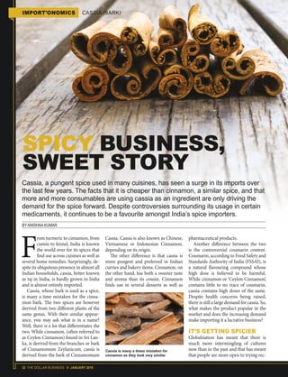 32 THE DOLLAR BUSINESS II JANUARY 2018
Cassia, a pungent spice used in many cuisines, has seen a surge in its imports over
the last few years. The facts that it is cheaper than cinnamon, a similar spice, and that
more and more consumables are using cassia as an ingredient are only driving the
demand for the spice forward. Despite controversies surrounding its usage in certain
medicaments, it continues to be a favourite amongst India’s spice importers.
BY ANISHAA KUMAR
SPICY BUSINESS,
SWEET STORY
F
rom turmeric to cinnamon, from
cumin to fennel, India is known
the world over for its spices that
find use across cuisines as well as
several home remedies. Surprisingly, de-
spite its ubiquitous presence in almost all
Indian households, cassia, better known
as taj in India, is hardly grown in India
and is almost entirely imported.
Cassia, whose bark is used as a spice,
is many a time mistaken for the cinna-
mon bark. The two spices are however
derived from two different plants of the
same genus. With their similar appear-
ance, you may ask what is in a name?
Well, there is a lot that differentiates the
two. While cinnamon, (often referred to
as Ceylon Cinnamon) found in Sri Lan-
ka, is derived from the branches or bark
of Cinnamomum Zeylanicum, cassia is
derived from the bark of Cinnamomum
Cassia. Cassia is also known as Chinese,
Vietnamese or Indonesian Cinnamon,
depending on its origin.
The other difference is that cassia is
more pungent and preferred in Indian
curries and bakery items. Cinnamon, on
the other hand, has both a sweeter taste
and aroma than its cousin. Cinnamon
finds use in several desserts as well as
pharmaceutical products.
Another difference between the two
is the controversial coumarin content.
Coumarin, according to Food Safety and
Standards Authority of India (FSSAI), is
a natural flavouring compound whose
high dose is believed to be harmful.
While cinnamon or ‘Ceylon Cinnamon’,
contains little to no trace of coumarin,
cassia contains high doses of the same.
Despite health concerns being raised,
there is still a large demand for cassia. So,
what makes the product popular in the
market and does the increasing demand
make importing it a lucrative business?
IT’S GETTING SPICIER
Globalisation has meant that there is
much more intermingling of cultures
now than in the past and that has meant
that people are more open to trying rec-
IMPORT’ONOMICS CASSIA (BARK)
Cassia is many a times mistaken for
cinnamon as they look very similar.
 