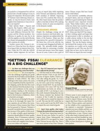 34 THE DOLLAR BUSINESS II JANUARY 2018
IMPORT’ONOMICS CASSIA (BARK)
are packed in a transparent box and not
pressed into a bundle making it is easy to
inspect for impurities. He however adds,
“If Vietnam starts following China’s ex-
ample, we may be forced to find a new
supplier from Indonesia or may even re-
duce our imports.”
Rajiv Jaiswal, Head – Exports and
Imports, Raj Exports, differs and says
that when it comes to quality, there is
not much difference between the Viet-
namese and the Chinese products. Any
difference in quality, he says, has to do
with the supplier, as at the end of the day
the climate and geographical location of
both countries are similar.
Another reason why Vietnam is pre-
ferred over China has been the absence
of an import duty on imports from Viet-
nam. Under the FTA with the ASEAN
nations, Indian importers do not have
to pay an import duty while importing
from Vietnam and Indonesia which are
both members of ASEAN. Importing
from non-FTA countries like China on
the other hand means that the product
suffers a total duty of about 36%, making
Chinese variety of cassia uncompetitive
in the domestic market.
SPREADING AROMA
Despite the challenges arising out of
customs clearances and food safety reg-
ulations, importers are upbeat about the
future of the business. Ahuja says that
expectations for a growth in demand in
the future has a lot to do with the rise
in incomes and changing food habits of
people. The upwardly-mobile popula-
tion has taken to consuming a number
of sweet and savoury items that require
the use of cassia. Cassia is also a part of
many Chinese recipes that have found
favour with Indians.
Scant domestic availability, absence
of import duties, and ease of import in
addition to good marketing by Vietnam
has attracted more importers towards
cassia. “Many Indian traders, who were
earlier my clients, have started to import
cassia by themselves,” says Ahuja.
Currently, importers have to pay a 5%
IGST. Ahuja says that IGST has impact-
ed their working capital and hopes that
the government is able to introduce an
e-wallet scheme similar to the one that
is being introduced for exporters. He
explains, “The way the finance minister
has declared the creation of the e-wallet
for exporters, an e-wallet can be created
for importers as well. This way, the GST
credit, that we have, can be used to pay
IGST when we import the next consign-
TDB: Are there any challenges that you
face while importing cassia into India?
Gopaal Ahuja (GA): Yes, as an importer,
I face the challenge of getting our goods
cleared by the Food Safety and Standards
Authority of India (FSSAI). The other
challenge is that many a times, the cassia
are not completely dried by exporters be-
fore shipping, and by the time they reach
us, the moisture from the products evap-
orates and recondenses on the cassia in
the container, leading to the formation
of fungus. Fungus on vegetable products
lead to the formation of aflatoxin, which
is a harmful carcinogen.
So, this process of drying by the pack-
ers has to be thorough, but many Chi-
nese exporters do not follow this norm.
It is because of these reasons that China
has lost ground to Vietnam. Vietnam is
presently our preferred sourcing destina-
tion because of the quality of their prod-
uct. In order to build a good reputation
exporters should adhere to better quality
standards. Now, if Vietnamese exporters
too start flouting norms, maybe we will
have to find a new supplier from Indone-
sia or even reduce our imports.
TDB: Has GST impacted your imports?
Has it affected the pricing?
GA: GST has made my work a little more
difficult because I have to pay IGST at
the time of import. Earlier, I had to pay
VAT after selling the goods. So, I used
to literally get the tax from the custom-
ers, but now a part of my working cap-
ital goes toward IGST. So, my funds are
constrained. Ever since GST has been
implemented, my books are always in
the credit of GST. I am having to carry
this credit. Instead of doing that, the way
the finance minister has declared the
creation of the E-wallet for exporters,
an E-wallet can be created for importers
as well. This way, the GST credit that we
have, can be used to pay the IGST when
we import the next round of goods.
TDB: Apart from quality, what makes
Vietnam the preferred sourcing market?
GA: We have been importing cassia for
almost 30 years now. Earlier, we used to
import from China. Subsequently, the
Indo-ASEAN FTA was signed. So, cassia
from Vietnam became duty free. That is
one more reason to buy from Vietnam.
Gopaal Ahuja
CHAIRMAN, KOMAL EXOTIC SPICES
“GETTING FSSAI CLEARANCE
IS A BIG CHALLENGE”
Chinese cassia is more pungent and all
things being equal we would have pre-
ferred to import Chinese cassia. But the
import duty from China is a deal-break-
er. Also, Chinese packers and exporters
are less reliable as far as genuineness of
the material is concerned. Vietnamese
exporters are more reliable and their cas-
sia is packed loosely in boxes. So, detect-
ing adulteration is easy. Chinese cassia,
on the other hand, is pressed under a hy-
draulic press and then bundled up, mak-
ing detection of adulteration difficult.
Often, we have found pieces of plastic in
their packets.
 