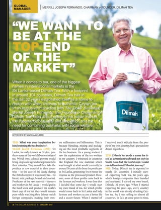 36 THE DOLLAR BUSINESS II JANUARY 2018
INTERVIEW BY ANISHAA KUMAR
When it comes to tea, one of the biggest
names in international markets is the
Sri Lanka-based Dilmah Tea. With a footprint
in around 104 countries, Dilmah Tea has in
the last 32 years established itself as a name to
reckon with when it comes to authentic Ceylon tea.
In an exclusive interaction with The Dollar Business,
Merrill Joseph Fernando, the Founder & Chairman of
Dilmah Tea, talks about entering the Indian market,
the importance of quality and innovation and the
need for combining business with social welfare.
“WE WANT TO
BE AT THE
TOP END
OF THE
MARKET”
TDB: What was your inspiration be-
hind entering the tea business?
Merrill Joseph Fernando (MJF): Sri
Lanka, formally known as Ceylon, pro-
duces some of the world’s best varieties of
tea. World over, colonial powers would
bring crops and agricultural products to
their colonies. They would then take the
produce as raw material to their coun-
tries – in the case of Sri Lanka during
the British empire it was mostly tea − to
blend, mix, package, brand and market.
Producers of the raw material − farmers
and workers in Sri Lanka – would put in
the hard work and produce the world’s
finest cup of tea but they would remain
poor while watching their labour enrich
foreign companies, making their own-
ers millionaires and billionaires. This is
because blending, mixing and packag-
ing are the most profitable segments of
the tea business. As a young student, I
saw the exploitation of the tea workers
in my country. I witnessed in countries
like England the raw material, which
was brought at what would currently be
around50centsakilofromtheproducers
in Sri Lanka, generating 4 to 6 times the
revenue as the processed product. How-
ever, none of these profits came back to
the farmers and workers. It was then that
I decided that some day I would start
my own brand of tea, for which profits
would come back to Sri Lanka and help
farmers and workers access a better life
and a secure future. When I started off
I received much ridicule from the peo-
ple of my own country, but I pursued my
dream regardless.
TDB: Dilmah has made a name for it-
self as a premium tea brand not only in
South Asia, but the world over. Could
you tell us about Dilmah’s journey?
MJF: Today, Dilmah tea is exported to
nearly 104 countries. I initially start-
ed exporting bulk tea, 66 years ago,
which foreign companies then branded
and marketed. I started my own brand,
Dilmah, 32 years ago. When I started
exporting 66 years ago, every country
in the world was already drinking Cey-
lon tea. So, I was selling to almost all
countries. In fact, at some point in time,
GLOBAL
MANAGER MERRILL JOSEPH FERNANDO, CHAIRMAN & FOUNDER, DILMAH TEA
 